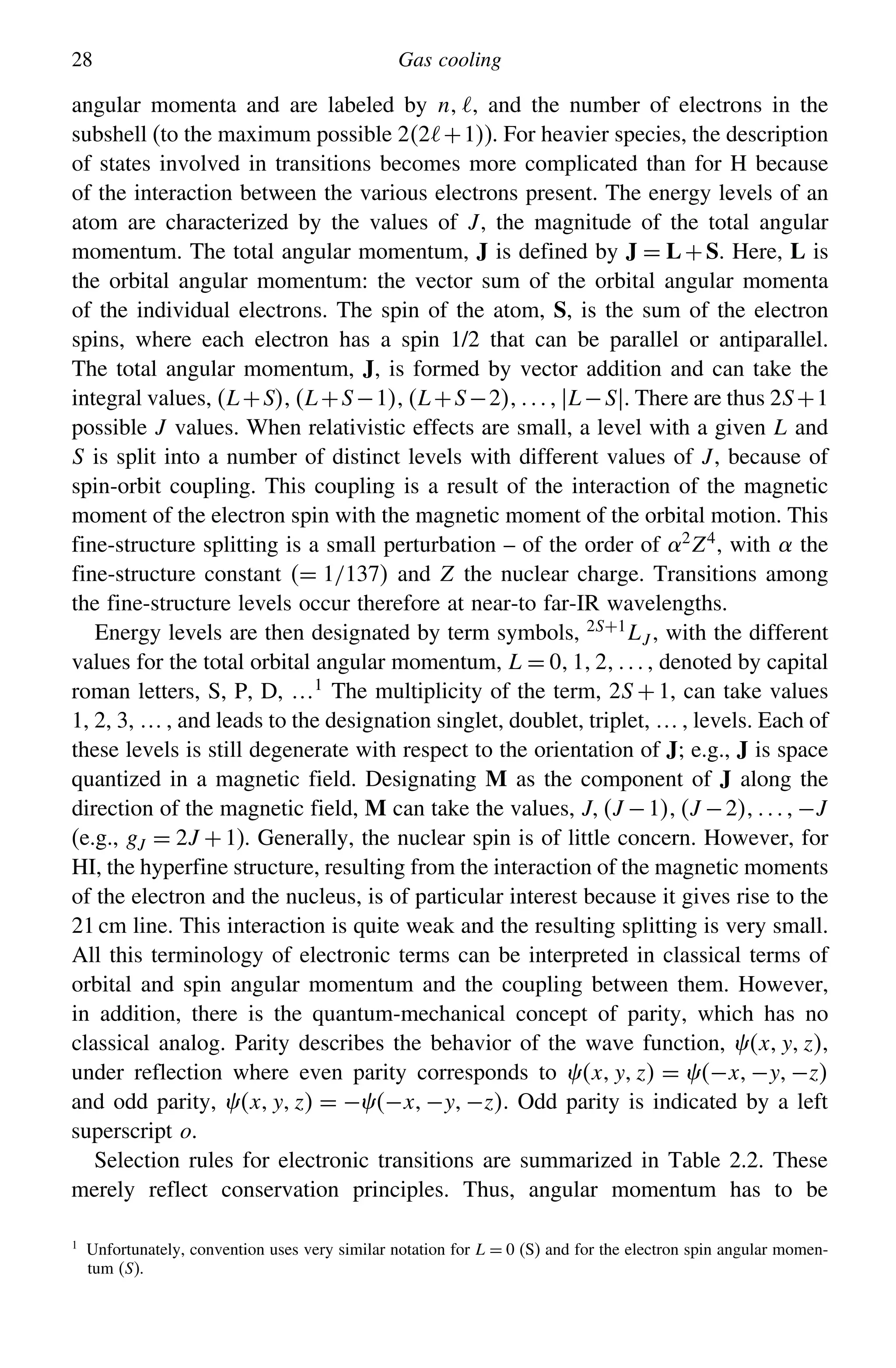28 Gas cooling
angular momenta and are labeled by n, and the number of electrons in the
subshell (to the maximum possible 22+1). For heavier species, the description
of states involved in transitions becomes more complicated than for H because
of the interaction between the various electrons present. The energy levels of an
atom are characterized by the values of J, the magnitude of the total angular
momentum. The total angular momentum, J is defined by J = L+S. Here, L is
the orbital angular momentum: the vector sum of the orbital angular momenta
of the individual electrons. The spin of the atom, S, is the sum of the electron
spins, where each electron has a spin 1/2 that can be parallel or antiparallel.
The total angular momentum, J, is formed by vector addition and can take the
integral values, L+SL+S−1L+S−2L−S. There are thus 2S+1
possible J values. When relativistic effects are small, a level with a given L and
S is split into a number of distinct levels with different values of J, because of
spin-orbit coupling. This coupling is a result of the interaction of the magnetic
moment of the electron spin with the magnetic moment of the orbital motion. This
fine-structure splitting is a small perturbation – of the order of 2
Z4
, with  the
fine-structure constant = 1/137 and Z the nuclear charge. Transitions among
the fine-structure levels occur therefore at near-to far-IR wavelengths.
Energy levels are then designated by term symbols, 2S+1
LJ , with the different
values for the total orbital angular momentum, L = 012 , denoted by capital
roman letters, S, P, D, …1 The multiplicity of the term, 2S +1, can take values
1, 2, 3, … , and leads to the designation singlet, doublet, triplet, … , levels. Each of
these levels is still degenerate with respect to the orientation of J; e.g., J is space
quantized in a magnetic field. Designating M as the component of J along the
direction of the magnetic field, M can take the values, JJ −1J −2−J
(e.g., gJ = 2J +1). Generally, the nuclear spin is of little concern. However, for
HI, the hyperfine structure, resulting from the interaction of the magnetic moments
of the electron and the nucleus, is of particular interest because it gives rise to the
21 cm line. This interaction is quite weak and the resulting splitting is very small.
All this terminology of electronic terms can be interpreted in classical terms of
orbital and spin angular momentum and the coupling between them. However,
in addition, there is the quantum-mechanical concept of parity, which has no
classical analog. Parity describes the behavior of the wave function, xyz,
under reflection where even parity corresponds to xyz = −x−y−z
and odd parity, xyz = −−x−y−z. Odd parity is indicated by a left
superscript o.
Selection rules for electronic transitions are summarized in Table 2.2. These
merely reflect conservation principles. Thus, angular momentum has to be
1
Unfortunately, convention uses very similar notation for L = 0 (S) and for the electron spin angular momen-
tum (S).
 