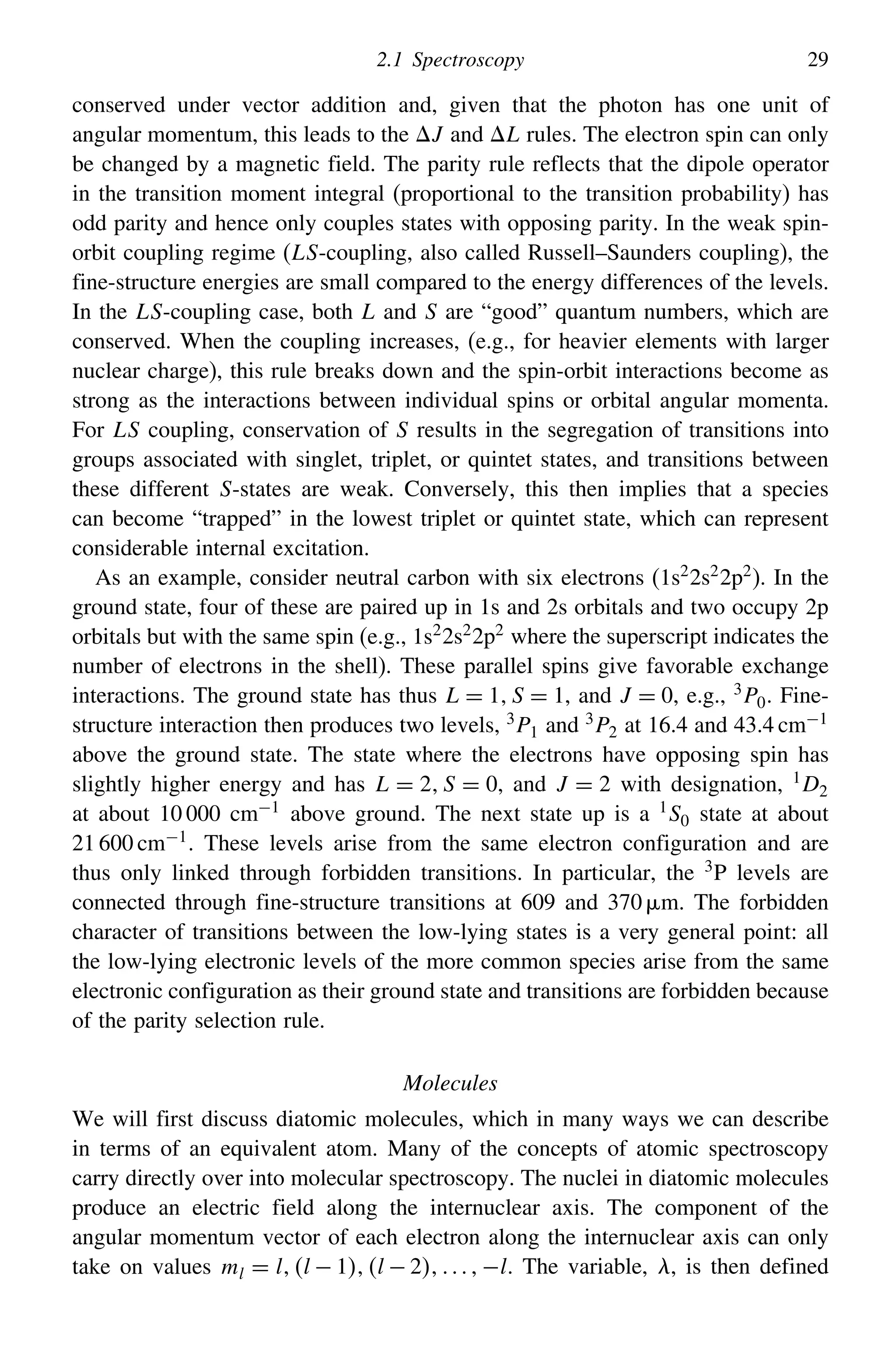 2.1 Spectroscopy 29
conserved under vector addition and, given that the photon has one unit of
angular momentum, this leads to the J and L rules. The electron spin can only
be changed by a magnetic field. The parity rule reflects that the dipole operator
in the transition moment integral (proportional to the transition probability) has
odd parity and hence only couples states with opposing parity. In the weak spin-
orbit coupling regime (LS-coupling, also called Russell–Saunders coupling), the
fine-structure energies are small compared to the energy differences of the levels.
In the LS-coupling case, both L and S are “good” quantum numbers, which are
conserved. When the coupling increases, (e.g., for heavier elements with larger
nuclear charge), this rule breaks down and the spin-orbit interactions become as
strong as the interactions between individual spins or orbital angular momenta.
For LS coupling, conservation of S results in the segregation of transitions into
groups associated with singlet, triplet, or quintet states, and transitions between
these different S-states are weak. Conversely, this then implies that a species
can become “trapped” in the lowest triplet or quintet state, which can represent
considerable internal excitation.
As an example, consider neutral carbon with six electrons (1s2
2s2
2p2
). In the
ground state, four of these are paired up in 1s and 2s orbitals and two occupy 2p
orbitals but with the same spin (e.g., 1s22s22p2 where the superscript indicates the
number of electrons in the shell). These parallel spins give favorable exchange
interactions. The ground state has thus L = 1S = 1, and J = 0, e.g., 3P0. Fine-
structure interaction then produces two levels, 3P1 and 3P2 at 16.4 and 43.4 cm−1
above the ground state. The state where the electrons have opposing spin has
slightly higher energy and has L = 2S = 0, and J = 2 with designation, 1
D2
at about 10 000 cm−1
above ground. The next state up is a 1
S0 state at about
21 600 cm−1
. These levels arise from the same electron configuration and are
thus only linked through forbidden transitions. In particular, the 3
P levels are
connected through fine-structure transitions at 609 and 370 m. The forbidden
character of transitions between the low-lying states is a very general point: all
the low-lying electronic levels of the more common species arise from the same
electronic configuration as their ground state and transitions are forbidden because
of the parity selection rule.
Molecules
We will first discuss diatomic molecules, which in many ways we can describe
in terms of an equivalent atom. Many of the concepts of atomic spectroscopy
carry directly over into molecular spectroscopy. The nuclei in diatomic molecules
produce an electric field along the internuclear axis. The component of the
angular momentum vector of each electron along the internuclear axis can only
take on values ml = ll − 1l − 2−l. The variable, , is then defined
 