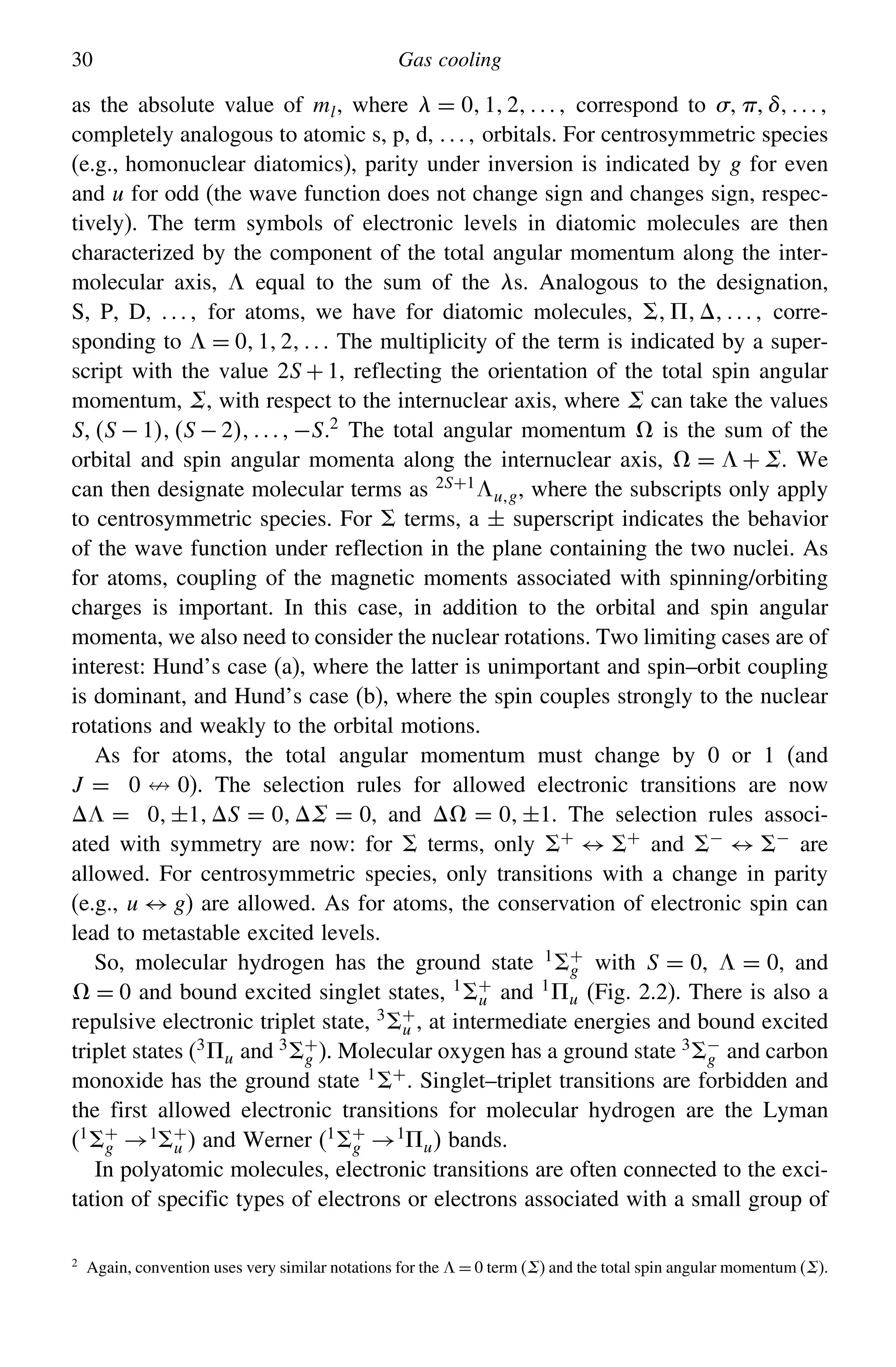 30 Gas cooling
as the absolute value of ml, where  = 012 correspond to 
completely analogous to atomic s, p, d,  orbitals. For centrosymmetric species
(e.g., homonuclear diatomics), parity under inversion is indicated by g for even
and u for odd (the wave function does not change sign and changes sign, respec-
tively). The term symbols of electronic levels in diatomic molecules are then
characterized by the component of the total angular momentum along the inter-
molecular axis,  equal to the sum of the s. Analogous to the designation,
S, P, D,  for atoms, we have for diatomic molecules,  corre-
sponding to  = 012 The multiplicity of the term is indicated by a super-
script with the value 2S + 1, reflecting the orientation of the total spin angular
momentum, , with respect to the internuclear axis, where  can take the values
SS − 1S − 2−S.2
The total angular momentum  is the sum of the
orbital and spin angular momenta along the internuclear axis,  =  + . We
can then designate molecular terms as 2S+1ug, where the subscripts only apply
to centrosymmetric species. For terms, a ± superscript indicates the behavior
of the wave function under reflection in the plane containing the two nuclei. As
for atoms, coupling of the magnetic moments associated with spinning/orbiting
charges is important. In this case, in addition to the orbital and spin angular
momenta, we also need to consider the nuclear rotations. Two limiting cases are of
interest: Hund’s case (a), where the latter is unimportant and spin–orbit coupling
is dominant, and Hund’s case (b), where the spin couples strongly to the nuclear
rotations and weakly to the orbital motions.
As for atoms, the total angular momentum must change by 0 or 1 (and
J = 0  0). The selection rules for allowed electronic transitions are now
 = 0±1S = 0 = 0, and  = 0±1. The selection rules associ-
ated with symmetry are now: for terms, only +
↔ +
and −
↔ −
are
allowed. For centrosymmetric species, only transitions with a change in parity
(e.g., u ↔ g) are allowed. As for atoms, the conservation of electronic spin can
lead to metastable excited levels.
So, molecular hydrogen has the ground state 1 +
g with S = 0,  = 0, and
 = 0 and bound excited singlet states, 1 +
u and 1
u (Fig. 2.2). There is also a
repulsive electronic triplet state, 3 +
u , at intermediate energies and bound excited
triplet states (3u and 3 +
g ). Molecular oxygen has a ground state 3 −
g and carbon
monoxide has the ground state 1 +. Singlet–triplet transitions are forbidden and
the first allowed electronic transitions for molecular hydrogen are the Lyman
(1 +
g →1 +
u ) and Werner (1 +
g →1
u) bands.
In polyatomic molecules, electronic transitions are often connected to the exci-
tation of specific types of electrons or electrons associated with a small group of
2
Again, convention uses very similar notations for the  = 0 term () and the total spin angular momentum ().
 