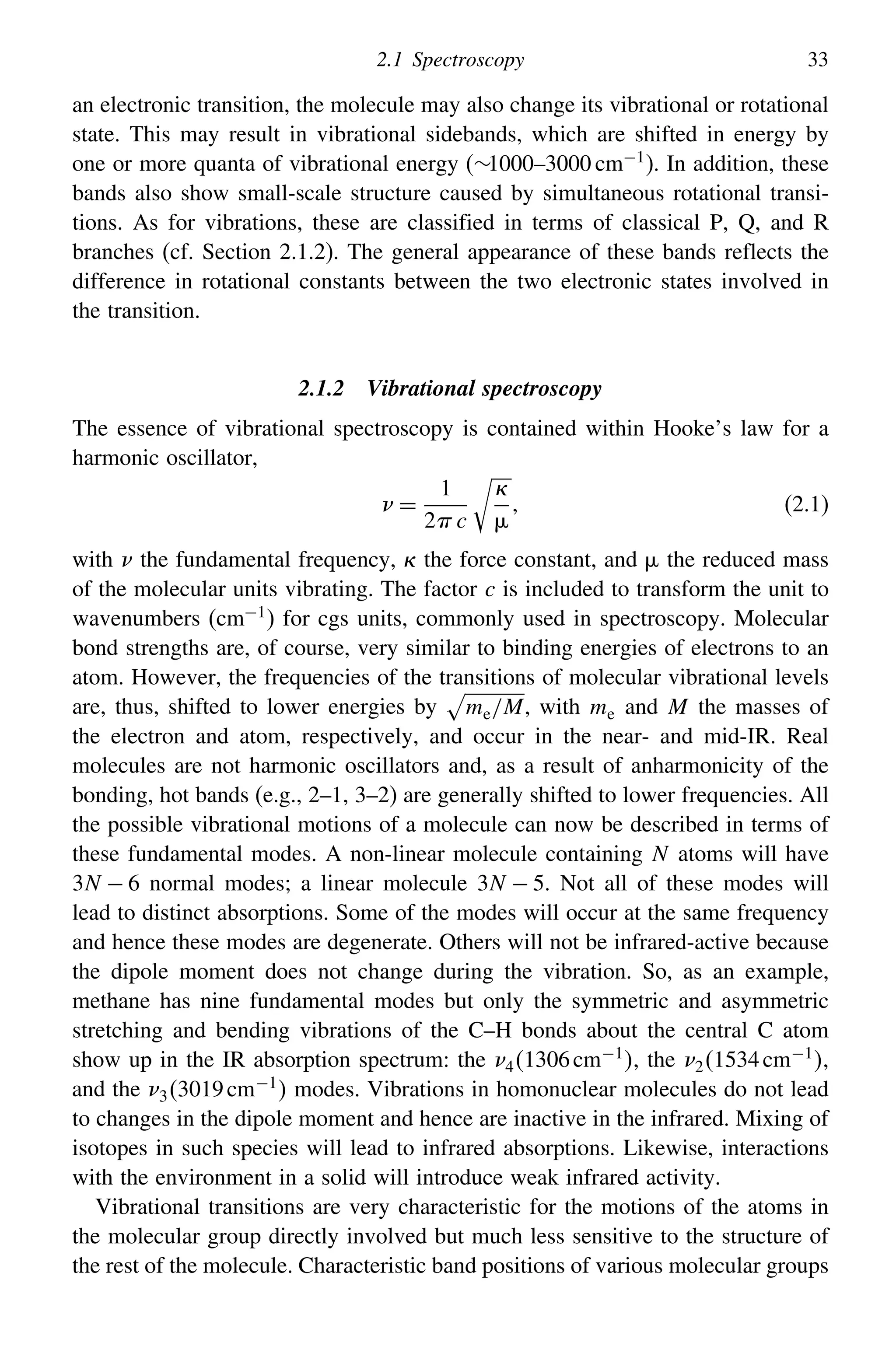 2.1 Spectroscopy 33
an electronic transition, the molecule may also change its vibrational or rotational
state. This may result in vibrational sidebands, which are shifted in energy by
one or more quanta of vibrational energy (∼1000–3000 cm−1
). In addition, these
bands also show small-scale structure caused by simultaneous rotational transi-
tions. As for vibrations, these are classified in terms of classical P, Q, and R
branches (cf. Section 2.1.2). The general appearance of these bands reflects the
difference in rotational constants between the two electronic states involved in
the transition.
2.1.2 Vibrational spectroscopy
The essence of vibrational spectroscopy is contained within Hooke’s law for a
harmonic oscillator,
=
1
2 c



 (2.1)
with the fundamental frequency,  the force constant, and  the reduced mass
of the molecular units vibrating. The factor c is included to transform the unit to
wavenumbers (cm−1) for cgs units, commonly used in spectroscopy. Molecular
bond strengths are, of course, very similar to binding energies of electrons to an
atom. However, the frequencies of the transitions of molecular vibrational levels
are, thus, shifted to lower energies by

me/M, with me and M the masses of
the electron and atom, respectively, and occur in the near- and mid-IR. Real
molecules are not harmonic oscillators and, as a result of anharmonicity of the
bonding, hot bands (e.g., 2–1, 3–2) are generally shifted to lower frequencies. All
the possible vibrational motions of a molecule can now be described in terms of
these fundamental modes. A non-linear molecule containing N atoms will have
3N − 6 normal modes; a linear molecule 3N − 5. Not all of these modes will
lead to distinct absorptions. Some of the modes will occur at the same frequency
and hence these modes are degenerate. Others will not be infrared-active because
the dipole moment does not change during the vibration. So, as an example,
methane has nine fundamental modes but only the symmetric and asymmetric
stretching and bending vibrations of the C–H bonds about the central C atom
show up in the IR absorption spectrum: the 41306cm−1
, the 21534cm−1
,
and the 33019cm−1
 modes. Vibrations in homonuclear molecules do not lead
to changes in the dipole moment and hence are inactive in the infrared. Mixing of
isotopes in such species will lead to infrared absorptions. Likewise, interactions
with the environment in a solid will introduce weak infrared activity.
Vibrational transitions are very characteristic for the motions of the atoms in
the molecular group directly involved but much less sensitive to the structure of
the rest of the molecule. Characteristic band positions of various molecular groups
 
