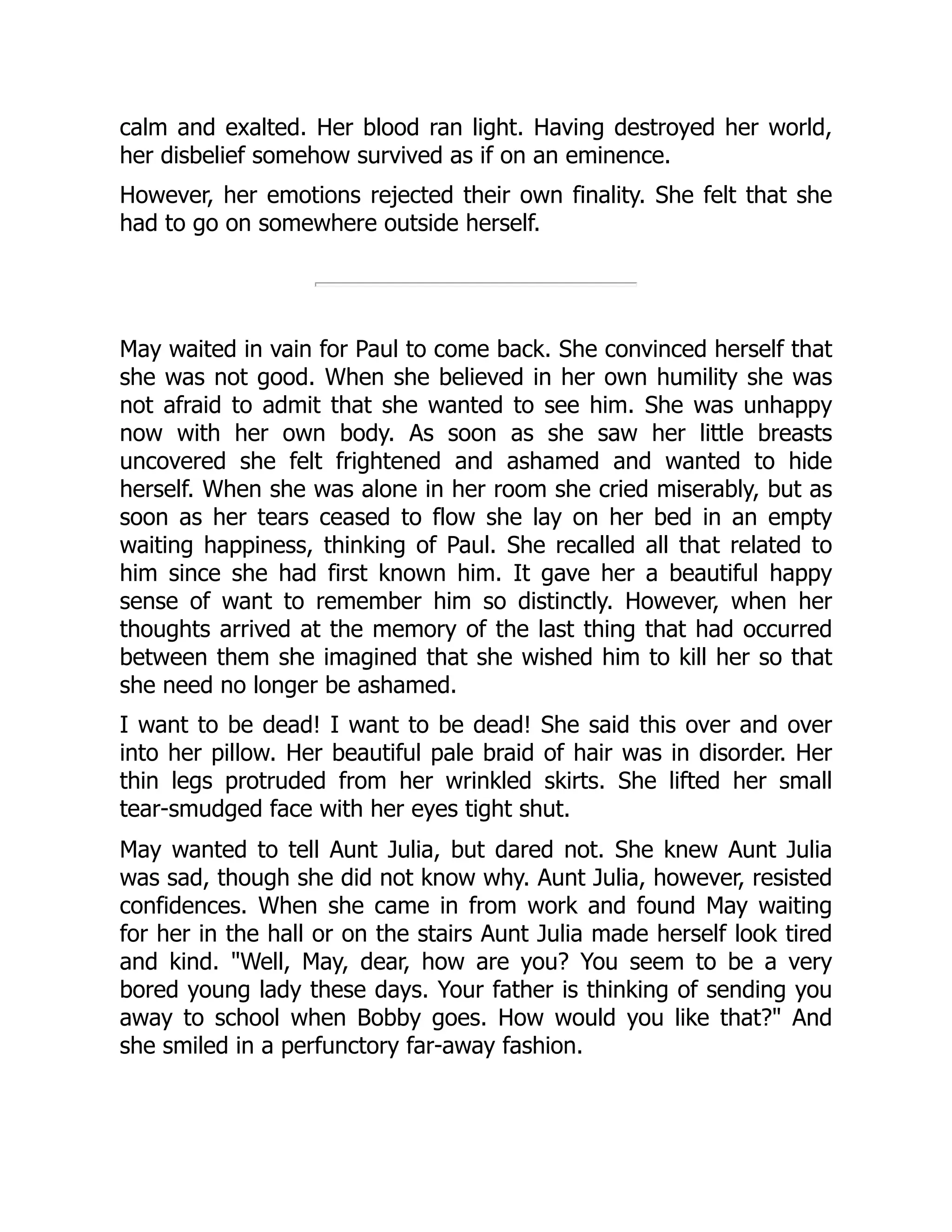 calm and exalted. Her blood ran light. Having destroyed her world,
her disbelief somehow survived as if on an eminence.
However, her emotions rejected their own finality. She felt that she
had to go on somewhere outside herself.
May waited in vain for Paul to come back. She convinced herself that
she was not good. When she believed in her own humility she was
not afraid to admit that she wanted to see him. She was unhappy
now with her own body. As soon as she saw her little breasts
uncovered she felt frightened and ashamed and wanted to hide
herself. When she was alone in her room she cried miserably, but as
soon as her tears ceased to flow she lay on her bed in an empty
waiting happiness, thinking of Paul. She recalled all that related to
him since she had first known him. It gave her a beautiful happy
sense of want to remember him so distinctly. However, when her
thoughts arrived at the memory of the last thing that had occurred
between them she imagined that she wished him to kill her so that
she need no longer be ashamed.
I want to be dead! I want to be dead! She said this over and over
into her pillow. Her beautiful pale braid of hair was in disorder. Her
thin legs protruded from her wrinkled skirts. She lifted her small
tear-smudged face with her eyes tight shut.
May wanted to tell Aunt Julia, but dared not. She knew Aunt Julia
was sad, though she did not know why. Aunt Julia, however, resisted
confidences. When she came in from work and found May waiting
for her in the hall or on the stairs Aunt Julia made herself look tired
and kind. Well, May, dear, how are you? You seem to be a very
bored young lady these days. Your father is thinking of sending you
away to school when Bobby goes. How would you like that? And
she smiled in a perfunctory far-away fashion.
 