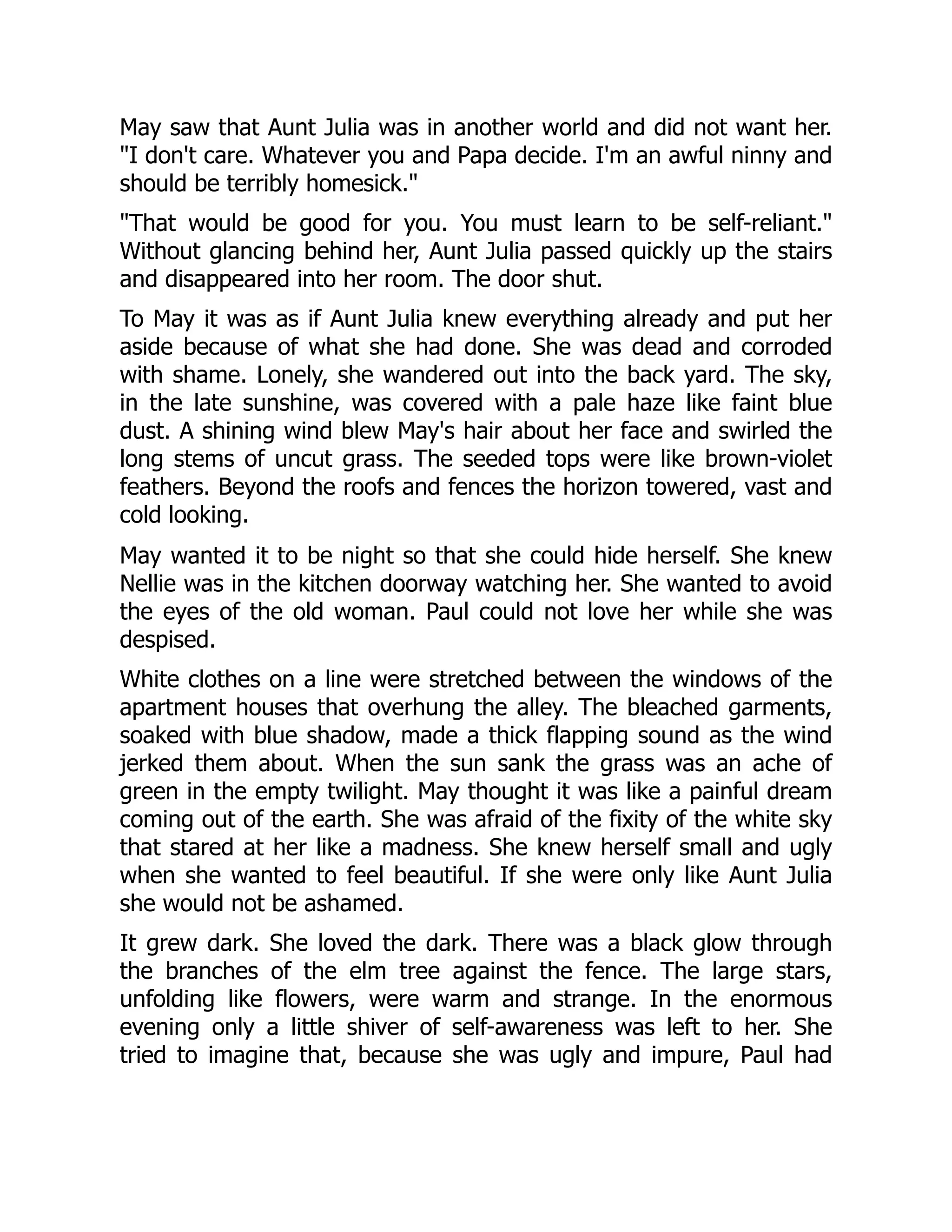 May saw that Aunt Julia was in another world and did not want her.
I don't care. Whatever you and Papa decide. I'm an awful ninny and
should be terribly homesick.
That would be good for you. You must learn to be self-reliant.
Without glancing behind her, Aunt Julia passed quickly up the stairs
and disappeared into her room. The door shut.
To May it was as if Aunt Julia knew everything already and put her
aside because of what she had done. She was dead and corroded
with shame. Lonely, she wandered out into the back yard. The sky,
in the late sunshine, was covered with a pale haze like faint blue
dust. A shining wind blew May's hair about her face and swirled the
long stems of uncut grass. The seeded tops were like brown-violet
feathers. Beyond the roofs and fences the horizon towered, vast and
cold looking.
May wanted it to be night so that she could hide herself. She knew
Nellie was in the kitchen doorway watching her. She wanted to avoid
the eyes of the old woman. Paul could not love her while she was
despised.
White clothes on a line were stretched between the windows of the
apartment houses that overhung the alley. The bleached garments,
soaked with blue shadow, made a thick flapping sound as the wind
jerked them about. When the sun sank the grass was an ache of
green in the empty twilight. May thought it was like a painful dream
coming out of the earth. She was afraid of the fixity of the white sky
that stared at her like a madness. She knew herself small and ugly
when she wanted to feel beautiful. If she were only like Aunt Julia
she would not be ashamed.
It grew dark. She loved the dark. There was a black glow through
the branches of the elm tree against the fence. The large stars,
unfolding like flowers, were warm and strange. In the enormous
evening only a little shiver of self-awareness was left to her. She
tried to imagine that, because she was ugly and impure, Paul had
 