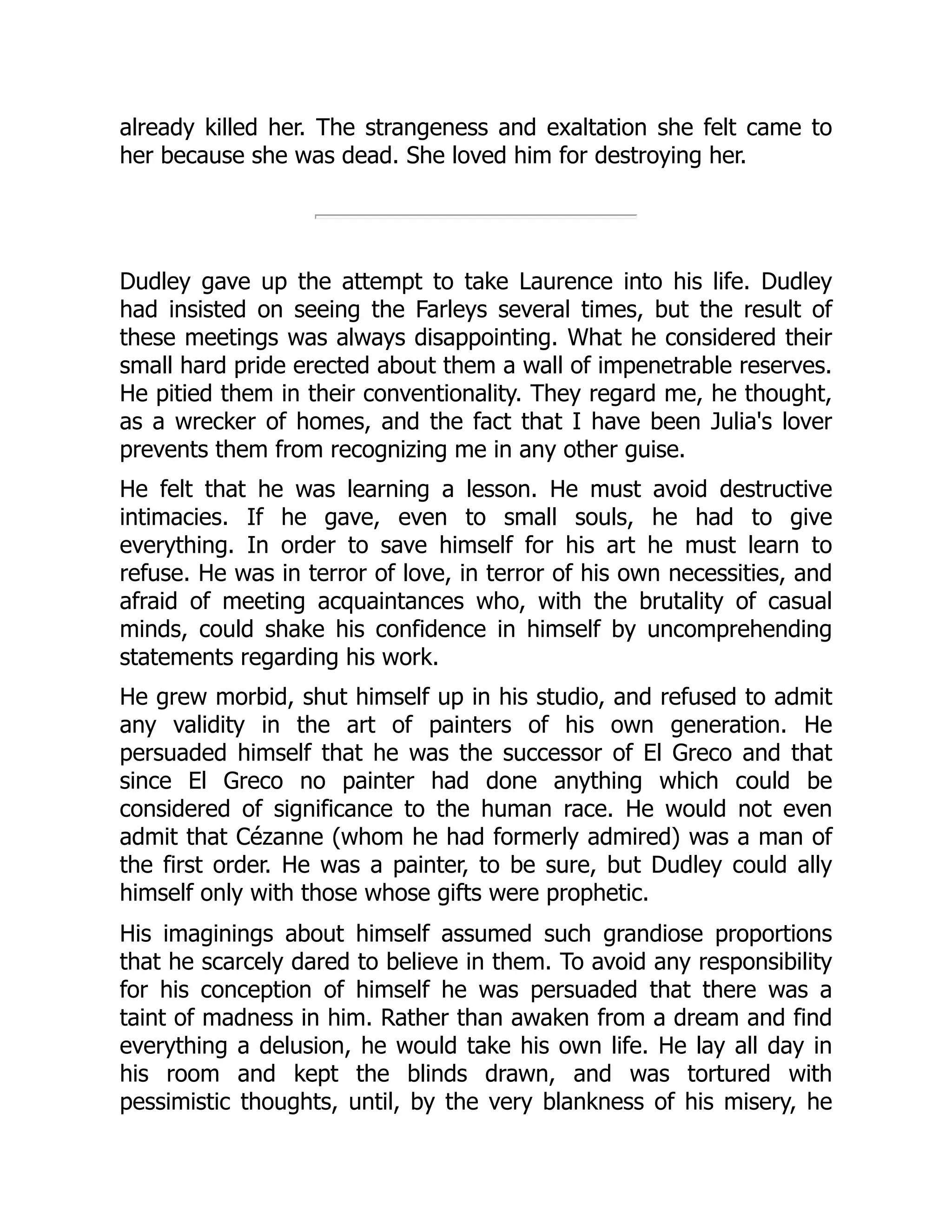 already killed her. The strangeness and exaltation she felt came to
her because she was dead. She loved him for destroying her.
Dudley gave up the attempt to take Laurence into his life. Dudley
had insisted on seeing the Farleys several times, but the result of
these meetings was always disappointing. What he considered their
small hard pride erected about them a wall of impenetrable reserves.
He pitied them in their conventionality. They regard me, he thought,
as a wrecker of homes, and the fact that I have been Julia's lover
prevents them from recognizing me in any other guise.
He felt that he was learning a lesson. He must avoid destructive
intimacies. If he gave, even to small souls, he had to give
everything. In order to save himself for his art he must learn to
refuse. He was in terror of love, in terror of his own necessities, and
afraid of meeting acquaintances who, with the brutality of casual
minds, could shake his confidence in himself by uncomprehending
statements regarding his work.
He grew morbid, shut himself up in his studio, and refused to admit
any validity in the art of painters of his own generation. He
persuaded himself that he was the successor of El Greco and that
since El Greco no painter had done anything which could be
considered of significance to the human race. He would not even
admit that Cézanne (whom he had formerly admired) was a man of
the first order. He was a painter, to be sure, but Dudley could ally
himself only with those whose gifts were prophetic.
His imaginings about himself assumed such grandiose proportions
that he scarcely dared to believe in them. To avoid any responsibility
for his conception of himself he was persuaded that there was a
taint of madness in him. Rather than awaken from a dream and find
everything a delusion, he would take his own life. He lay all day in
his room and kept the blinds drawn, and was tortured with
pessimistic thoughts, until, by the very blankness of his misery, he
 