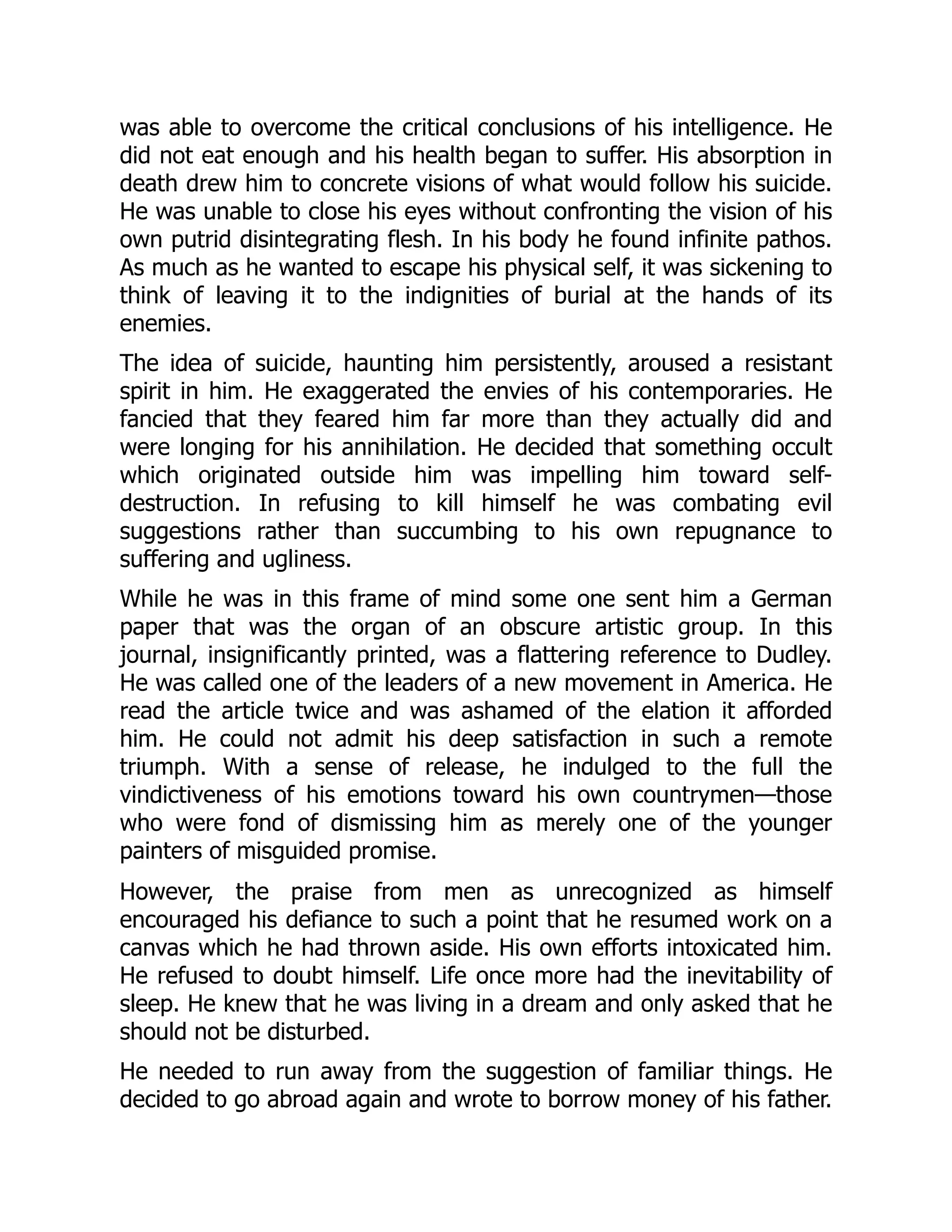 was able to overcome the critical conclusions of his intelligence. He
did not eat enough and his health began to suffer. His absorption in
death drew him to concrete visions of what would follow his suicide.
He was unable to close his eyes without confronting the vision of his
own putrid disintegrating flesh. In his body he found infinite pathos.
As much as he wanted to escape his physical self, it was sickening to
think of leaving it to the indignities of burial at the hands of its
enemies.
The idea of suicide, haunting him persistently, aroused a resistant
spirit in him. He exaggerated the envies of his contemporaries. He
fancied that they feared him far more than they actually did and
were longing for his annihilation. He decided that something occult
which originated outside him was impelling him toward self-
destruction. In refusing to kill himself he was combating evil
suggestions rather than succumbing to his own repugnance to
suffering and ugliness.
While he was in this frame of mind some one sent him a German
paper that was the organ of an obscure artistic group. In this
journal, insignificantly printed, was a flattering reference to Dudley.
He was called one of the leaders of a new movement in America. He
read the article twice and was ashamed of the elation it afforded
him. He could not admit his deep satisfaction in such a remote
triumph. With a sense of release, he indulged to the full the
vindictiveness of his emotions toward his own countrymen—those
who were fond of dismissing him as merely one of the younger
painters of misguided promise.
However, the praise from men as unrecognized as himself
encouraged his defiance to such a point that he resumed work on a
canvas which he had thrown aside. His own efforts intoxicated him.
He refused to doubt himself. Life once more had the inevitability of
sleep. He knew that he was living in a dream and only asked that he
should not be disturbed.
He needed to run away from the suggestion of familiar things. He
decided to go abroad again and wrote to borrow money of his father.
 