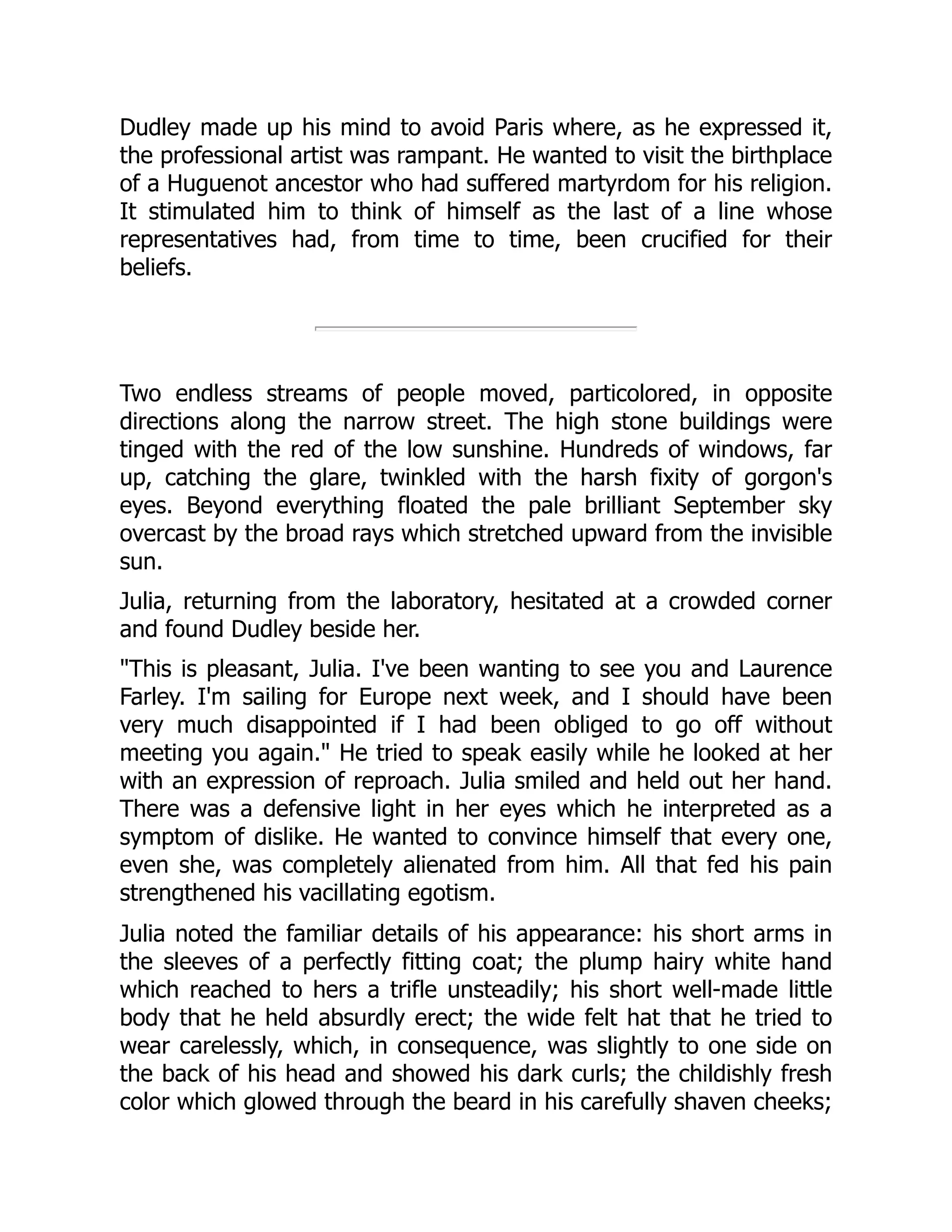 Dudley made up his mind to avoid Paris where, as he expressed it,
the professional artist was rampant. He wanted to visit the birthplace
of a Huguenot ancestor who had suffered martyrdom for his religion.
It stimulated him to think of himself as the last of a line whose
representatives had, from time to time, been crucified for their
beliefs.
Two endless streams of people moved, particolored, in opposite
directions along the narrow street. The high stone buildings were
tinged with the red of the low sunshine. Hundreds of windows, far
up, catching the glare, twinkled with the harsh fixity of gorgon's
eyes. Beyond everything floated the pale brilliant September sky
overcast by the broad rays which stretched upward from the invisible
sun.
Julia, returning from the laboratory, hesitated at a crowded corner
and found Dudley beside her.
This is pleasant, Julia. I've been wanting to see you and Laurence
Farley. I'm sailing for Europe next week, and I should have been
very much disappointed if I had been obliged to go off without
meeting you again. He tried to speak easily while he looked at her
with an expression of reproach. Julia smiled and held out her hand.
There was a defensive light in her eyes which he interpreted as a
symptom of dislike. He wanted to convince himself that every one,
even she, was completely alienated from him. All that fed his pain
strengthened his vacillating egotism.
Julia noted the familiar details of his appearance: his short arms in
the sleeves of a perfectly fitting coat; the plump hairy white hand
which reached to hers a trifle unsteadily; his short well-made little
body that he held absurdly erect; the wide felt hat that he tried to
wear carelessly, which, in consequence, was slightly to one side on
the back of his head and showed his dark curls; the childishly fresh
color which glowed through the beard in his carefully shaven cheeks;
 