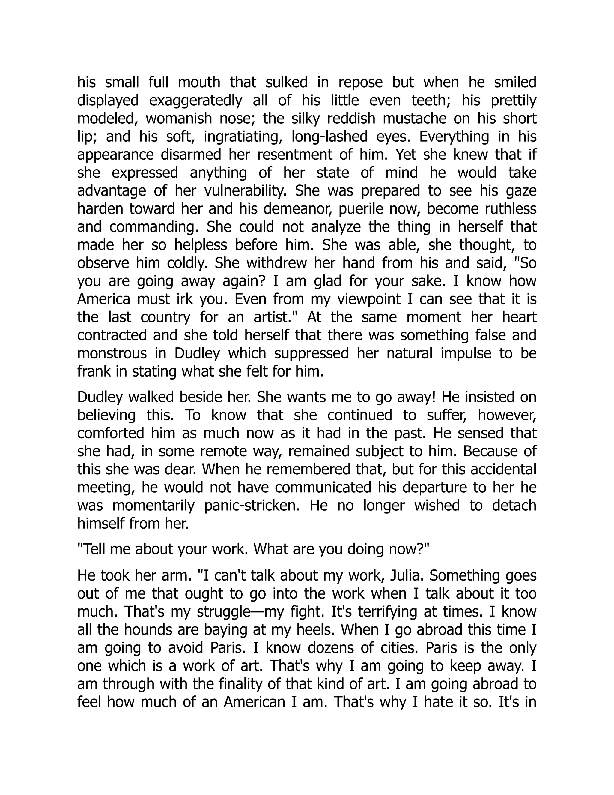 his small full mouth that sulked in repose but when he smiled
displayed exaggeratedly all of his little even teeth; his prettily
modeled, womanish nose; the silky reddish mustache on his short
lip; and his soft, ingratiating, long-lashed eyes. Everything in his
appearance disarmed her resentment of him. Yet she knew that if
she expressed anything of her state of mind he would take
advantage of her vulnerability. She was prepared to see his gaze
harden toward her and his demeanor, puerile now, become ruthless
and commanding. She could not analyze the thing in herself that
made her so helpless before him. She was able, she thought, to
observe him coldly. She withdrew her hand from his and said, So
you are going away again? I am glad for your sake. I know how
America must irk you. Even from my viewpoint I can see that it is
the last country for an artist. At the same moment her heart
contracted and she told herself that there was something false and
monstrous in Dudley which suppressed her natural impulse to be
frank in stating what she felt for him.
Dudley walked beside her. She wants me to go away! He insisted on
believing this. To know that she continued to suffer, however,
comforted him as much now as it had in the past. He sensed that
she had, in some remote way, remained subject to him. Because of
this she was dear. When he remembered that, but for this accidental
meeting, he would not have communicated his departure to her he
was momentarily panic-stricken. He no longer wished to detach
himself from her.
Tell me about your work. What are you doing now?
He took her arm. I can't talk about my work, Julia. Something goes
out of me that ought to go into the work when I talk about it too
much. That's my struggle—my fight. It's terrifying at times. I know
all the hounds are baying at my heels. When I go abroad this time I
am going to avoid Paris. I know dozens of cities. Paris is the only
one which is a work of art. That's why I am going to keep away. I
am through with the finality of that kind of art. I am going abroad to
feel how much of an American I am. That's why I hate it so. It's in
 