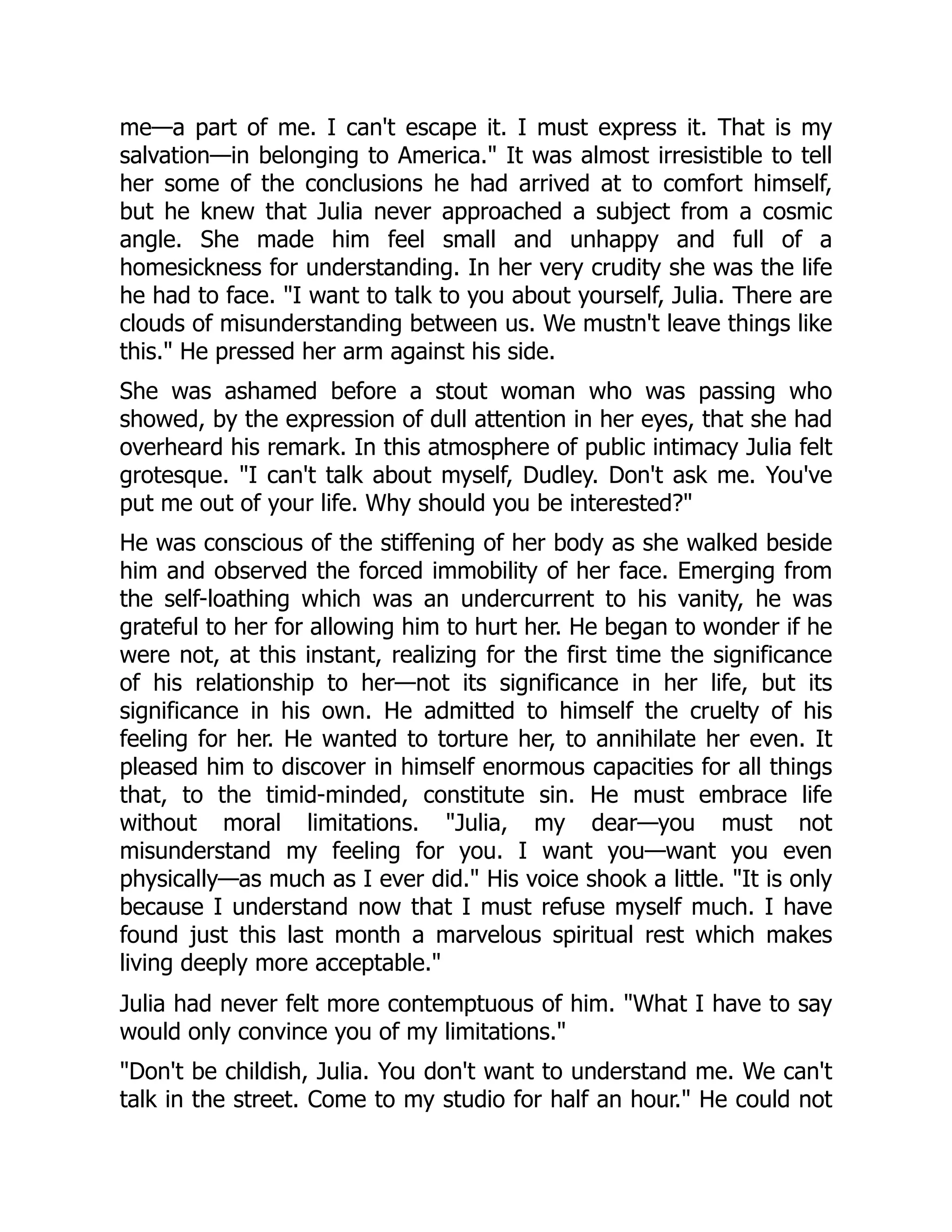 me—a part of me. I can't escape it. I must express it. That is my
salvation—in belonging to America. It was almost irresistible to tell
her some of the conclusions he had arrived at to comfort himself,
but he knew that Julia never approached a subject from a cosmic
angle. She made him feel small and unhappy and full of a
homesickness for understanding. In her very crudity she was the life
he had to face. I want to talk to you about yourself, Julia. There are
clouds of misunderstanding between us. We mustn't leave things like
this. He pressed her arm against his side.
She was ashamed before a stout woman who was passing who
showed, by the expression of dull attention in her eyes, that she had
overheard his remark. In this atmosphere of public intimacy Julia felt
grotesque. I can't talk about myself, Dudley. Don't ask me. You've
put me out of your life. Why should you be interested?
He was conscious of the stiffening of her body as she walked beside
him and observed the forced immobility of her face. Emerging from
the self-loathing which was an undercurrent to his vanity, he was
grateful to her for allowing him to hurt her. He began to wonder if he
were not, at this instant, realizing for the first time the significance
of his relationship to her—not its significance in her life, but its
significance in his own. He admitted to himself the cruelty of his
feeling for her. He wanted to torture her, to annihilate her even. It
pleased him to discover in himself enormous capacities for all things
that, to the timid-minded, constitute sin. He must embrace life
without moral limitations. Julia, my dear—you must not
misunderstand my feeling for you. I want you—want you even
physically—as much as I ever did. His voice shook a little. It is only
because I understand now that I must refuse myself much. I have
found just this last month a marvelous spiritual rest which makes
living deeply more acceptable.
Julia had never felt more contemptuous of him. What I have to say
would only convince you of my limitations.
Don't be childish, Julia. You don't want to understand me. We can't
talk in the street. Come to my studio for half an hour. He could not
 