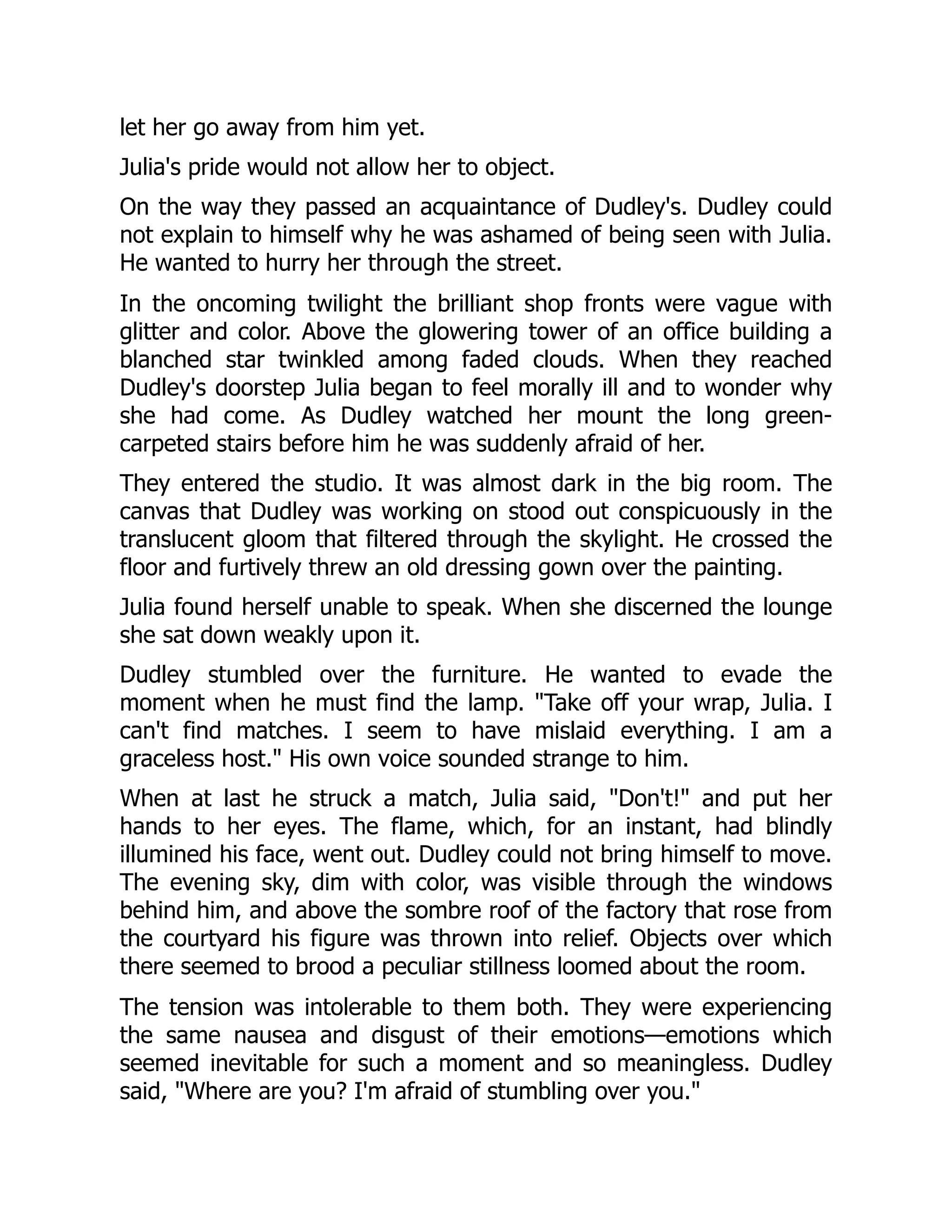 let her go away from him yet.
Julia's pride would not allow her to object.
On the way they passed an acquaintance of Dudley's. Dudley could
not explain to himself why he was ashamed of being seen with Julia.
He wanted to hurry her through the street.
In the oncoming twilight the brilliant shop fronts were vague with
glitter and color. Above the glowering tower of an office building a
blanched star twinkled among faded clouds. When they reached
Dudley's doorstep Julia began to feel morally ill and to wonder why
she had come. As Dudley watched her mount the long green-
carpeted stairs before him he was suddenly afraid of her.
They entered the studio. It was almost dark in the big room. The
canvas that Dudley was working on stood out conspicuously in the
translucent gloom that filtered through the skylight. He crossed the
floor and furtively threw an old dressing gown over the painting.
Julia found herself unable to speak. When she discerned the lounge
she sat down weakly upon it.
Dudley stumbled over the furniture. He wanted to evade the
moment when he must find the lamp. Take off your wrap, Julia. I
can't find matches. I seem to have mislaid everything. I am a
graceless host. His own voice sounded strange to him.
When at last he struck a match, Julia said, Don't! and put her
hands to her eyes. The flame, which, for an instant, had blindly
illumined his face, went out. Dudley could not bring himself to move.
The evening sky, dim with color, was visible through the windows
behind him, and above the sombre roof of the factory that rose from
the courtyard his figure was thrown into relief. Objects over which
there seemed to brood a peculiar stillness loomed about the room.
The tension was intolerable to them both. They were experiencing
the same nausea and disgust of their emotions—emotions which
seemed inevitable for such a moment and so meaningless. Dudley
said, Where are you? I'm afraid of stumbling over you.
 
