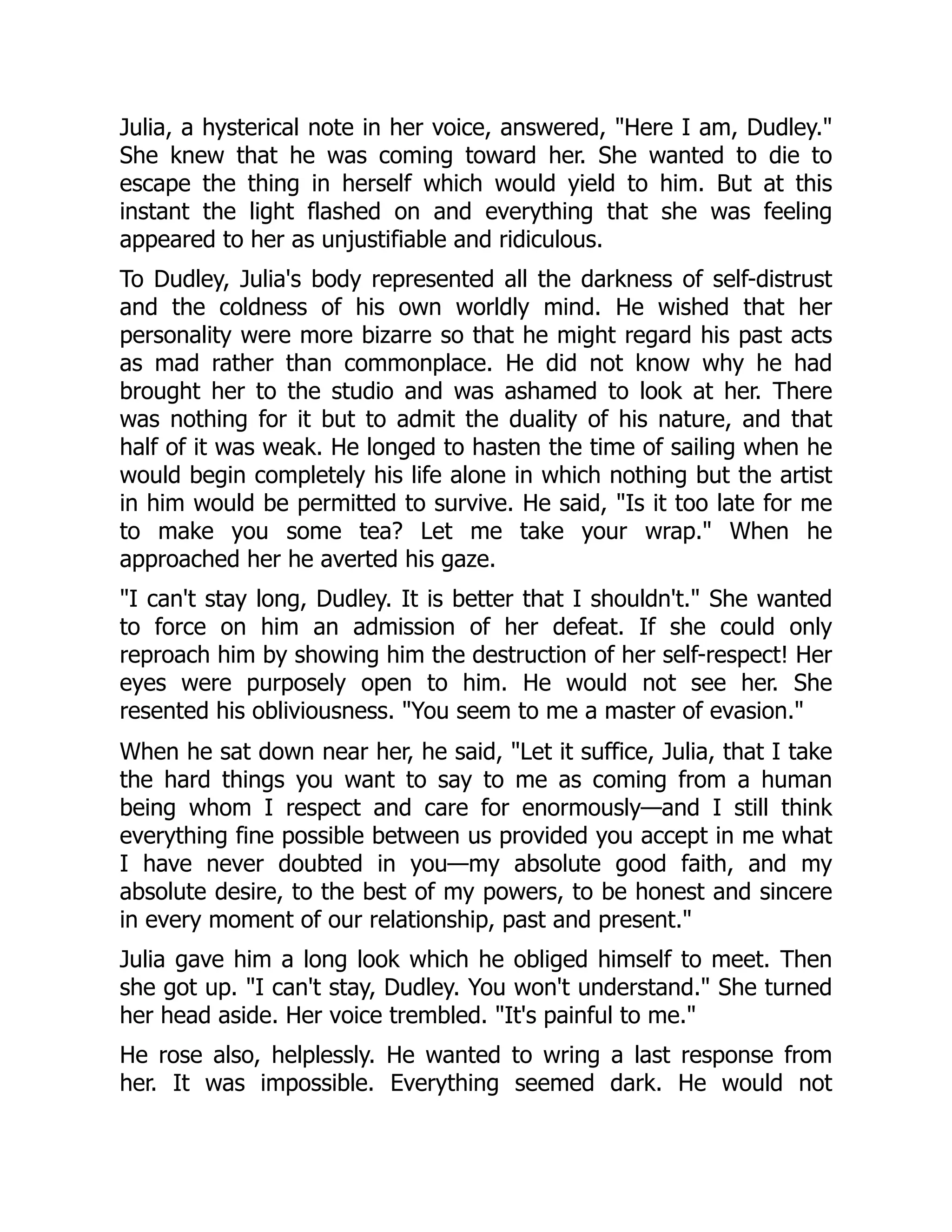 Julia, a hysterical note in her voice, answered, Here I am, Dudley.
She knew that he was coming toward her. She wanted to die to
escape the thing in herself which would yield to him. But at this
instant the light flashed on and everything that she was feeling
appeared to her as unjustifiable and ridiculous.
To Dudley, Julia's body represented all the darkness of self-distrust
and the coldness of his own worldly mind. He wished that her
personality were more bizarre so that he might regard his past acts
as mad rather than commonplace. He did not know why he had
brought her to the studio and was ashamed to look at her. There
was nothing for it but to admit the duality of his nature, and that
half of it was weak. He longed to hasten the time of sailing when he
would begin completely his life alone in which nothing but the artist
in him would be permitted to survive. He said, Is it too late for me
to make you some tea? Let me take your wrap. When he
approached her he averted his gaze.
I can't stay long, Dudley. It is better that I shouldn't. She wanted
to force on him an admission of her defeat. If she could only
reproach him by showing him the destruction of her self-respect! Her
eyes were purposely open to him. He would not see her. She
resented his obliviousness. You seem to me a master of evasion.
When he sat down near her, he said, Let it suffice, Julia, that I take
the hard things you want to say to me as coming from a human
being whom I respect and care for enormously—and I still think
everything fine possible between us provided you accept in me what
I have never doubted in you—my absolute good faith, and my
absolute desire, to the best of my powers, to be honest and sincere
in every moment of our relationship, past and present.
Julia gave him a long look which he obliged himself to meet. Then
she got up. I can't stay, Dudley. You won't understand. She turned
her head aside. Her voice trembled. It's painful to me.
He rose also, helplessly. He wanted to wring a last response from
her. It was impossible. Everything seemed dark. He would not
 