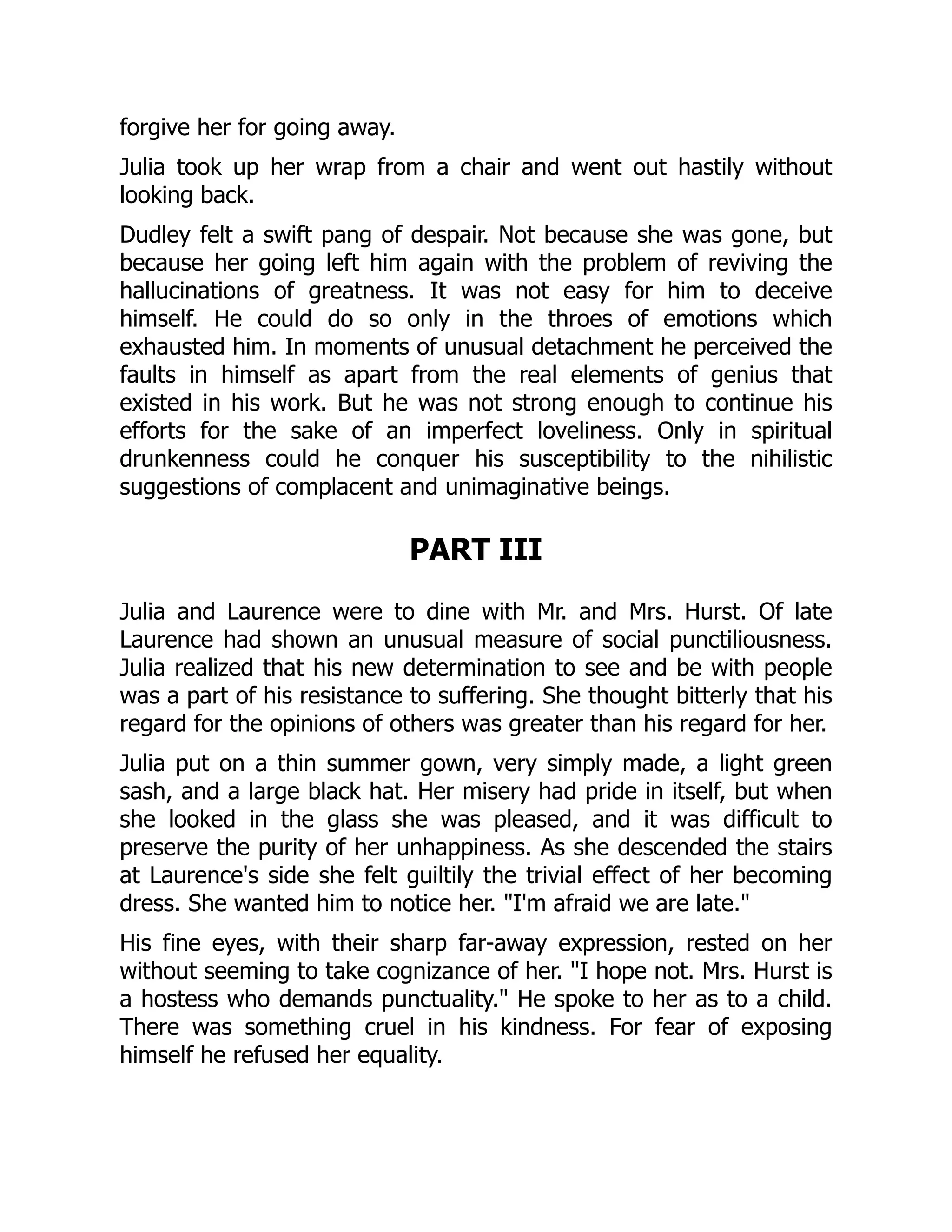 forgive her for going away.
Julia took up her wrap from a chair and went out hastily without
looking back.
Dudley felt a swift pang of despair. Not because she was gone, but
because her going left him again with the problem of reviving the
hallucinations of greatness. It was not easy for him to deceive
himself. He could do so only in the throes of emotions which
exhausted him. In moments of unusual detachment he perceived the
faults in himself as apart from the real elements of genius that
existed in his work. But he was not strong enough to continue his
efforts for the sake of an imperfect loveliness. Only in spiritual
drunkenness could he conquer his susceptibility to the nihilistic
suggestions of complacent and unimaginative beings.
PART III
Julia and Laurence were to dine with Mr. and Mrs. Hurst. Of late
Laurence had shown an unusual measure of social punctiliousness.
Julia realized that his new determination to see and be with people
was a part of his resistance to suffering. She thought bitterly that his
regard for the opinions of others was greater than his regard for her.
Julia put on a thin summer gown, very simply made, a light green
sash, and a large black hat. Her misery had pride in itself, but when
she looked in the glass she was pleased, and it was difficult to
preserve the purity of her unhappiness. As she descended the stairs
at Laurence's side she felt guiltily the trivial effect of her becoming
dress. She wanted him to notice her. I'm afraid we are late.
His fine eyes, with their sharp far-away expression, rested on her
without seeming to take cognizance of her. I hope not. Mrs. Hurst is
a hostess who demands punctuality. He spoke to her as to a child.
There was something cruel in his kindness. For fear of exposing
himself he refused her equality.
 