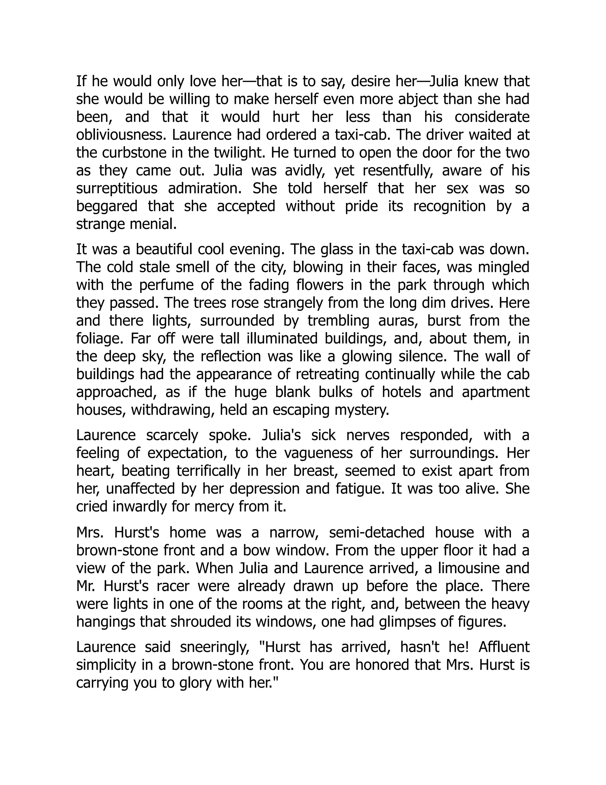 If he would only love her—that is to say, desire her—Julia knew that
she would be willing to make herself even more abject than she had
been, and that it would hurt her less than his considerate
obliviousness. Laurence had ordered a taxi-cab. The driver waited at
the curbstone in the twilight. He turned to open the door for the two
as they came out. Julia was avidly, yet resentfully, aware of his
surreptitious admiration. She told herself that her sex was so
beggared that she accepted without pride its recognition by a
strange menial.
It was a beautiful cool evening. The glass in the taxi-cab was down.
The cold stale smell of the city, blowing in their faces, was mingled
with the perfume of the fading flowers in the park through which
they passed. The trees rose strangely from the long dim drives. Here
and there lights, surrounded by trembling auras, burst from the
foliage. Far off were tall illuminated buildings, and, about them, in
the deep sky, the reflection was like a glowing silence. The wall of
buildings had the appearance of retreating continually while the cab
approached, as if the huge blank bulks of hotels and apartment
houses, withdrawing, held an escaping mystery.
Laurence scarcely spoke. Julia's sick nerves responded, with a
feeling of expectation, to the vagueness of her surroundings. Her
heart, beating terrifically in her breast, seemed to exist apart from
her, unaffected by her depression and fatigue. It was too alive. She
cried inwardly for mercy from it.
Mrs. Hurst's home was a narrow, semi-detached house with a
brown-stone front and a bow window. From the upper floor it had a
view of the park. When Julia and Laurence arrived, a limousine and
Mr. Hurst's racer were already drawn up before the place. There
were lights in one of the rooms at the right, and, between the heavy
hangings that shrouded its windows, one had glimpses of figures.
Laurence said sneeringly, Hurst has arrived, hasn't he! Affluent
simplicity in a brown-stone front. You are honored that Mrs. Hurst is
carrying you to glory with her.
 
