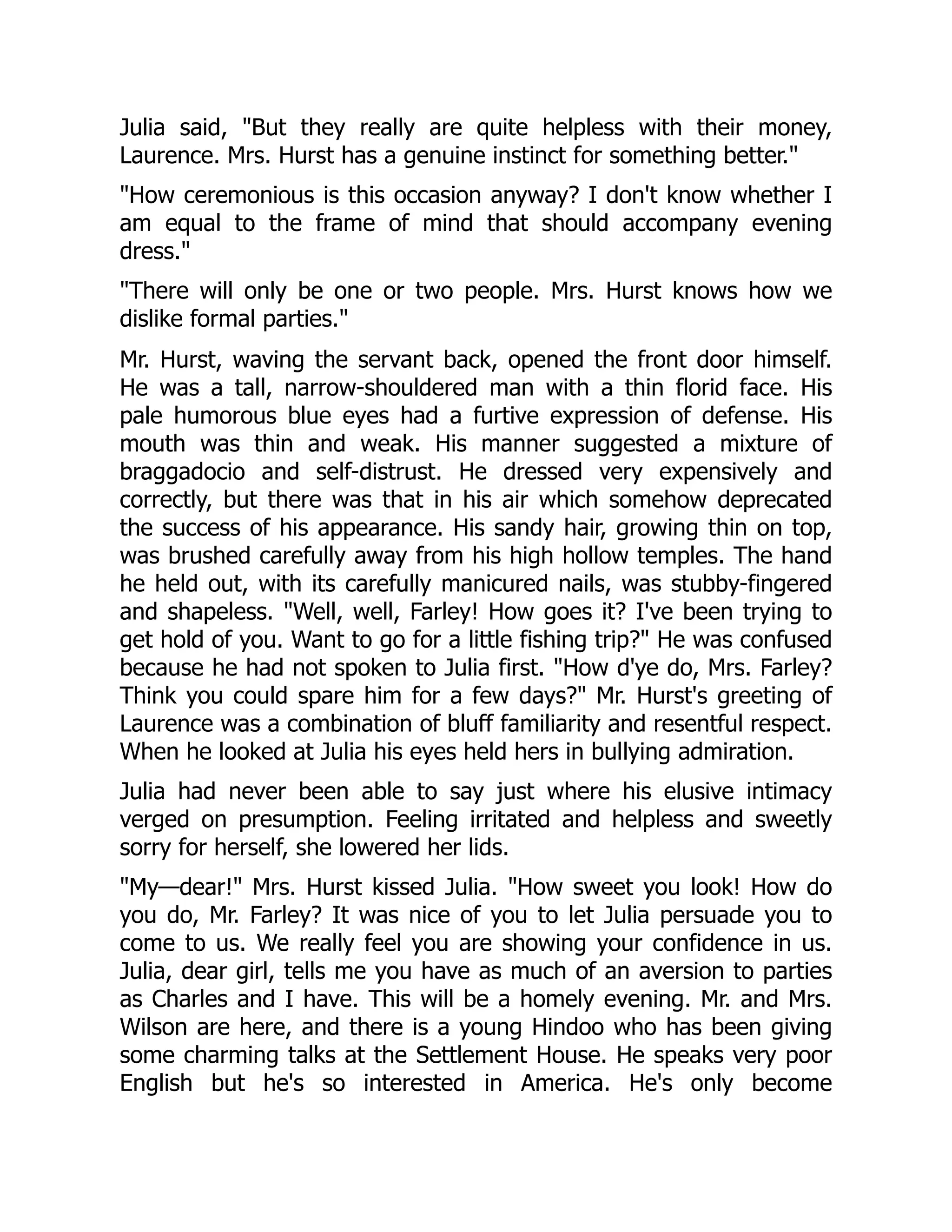 Julia said, But they really are quite helpless with their money,
Laurence. Mrs. Hurst has a genuine instinct for something better.
How ceremonious is this occasion anyway? I don't know whether I
am equal to the frame of mind that should accompany evening
dress.
There will only be one or two people. Mrs. Hurst knows how we
dislike formal parties.
Mr. Hurst, waving the servant back, opened the front door himself.
He was a tall, narrow-shouldered man with a thin florid face. His
pale humorous blue eyes had a furtive expression of defense. His
mouth was thin and weak. His manner suggested a mixture of
braggadocio and self-distrust. He dressed very expensively and
correctly, but there was that in his air which somehow deprecated
the success of his appearance. His sandy hair, growing thin on top,
was brushed carefully away from his high hollow temples. The hand
he held out, with its carefully manicured nails, was stubby-fingered
and shapeless. Well, well, Farley! How goes it? I've been trying to
get hold of you. Want to go for a little fishing trip? He was confused
because he had not spoken to Julia first. How d'ye do, Mrs. Farley?
Think you could spare him for a few days? Mr. Hurst's greeting of
Laurence was a combination of bluff familiarity and resentful respect.
When he looked at Julia his eyes held hers in bullying admiration.
Julia had never been able to say just where his elusive intimacy
verged on presumption. Feeling irritated and helpless and sweetly
sorry for herself, she lowered her lids.
My—dear! Mrs. Hurst kissed Julia. How sweet you look! How do
you do, Mr. Farley? It was nice of you to let Julia persuade you to
come to us. We really feel you are showing your confidence in us.
Julia, dear girl, tells me you have as much of an aversion to parties
as Charles and I have. This will be a homely evening. Mr. and Mrs.
Wilson are here, and there is a young Hindoo who has been giving
some charming talks at the Settlement House. He speaks very poor
English but he's so interested in America. He's only become
 