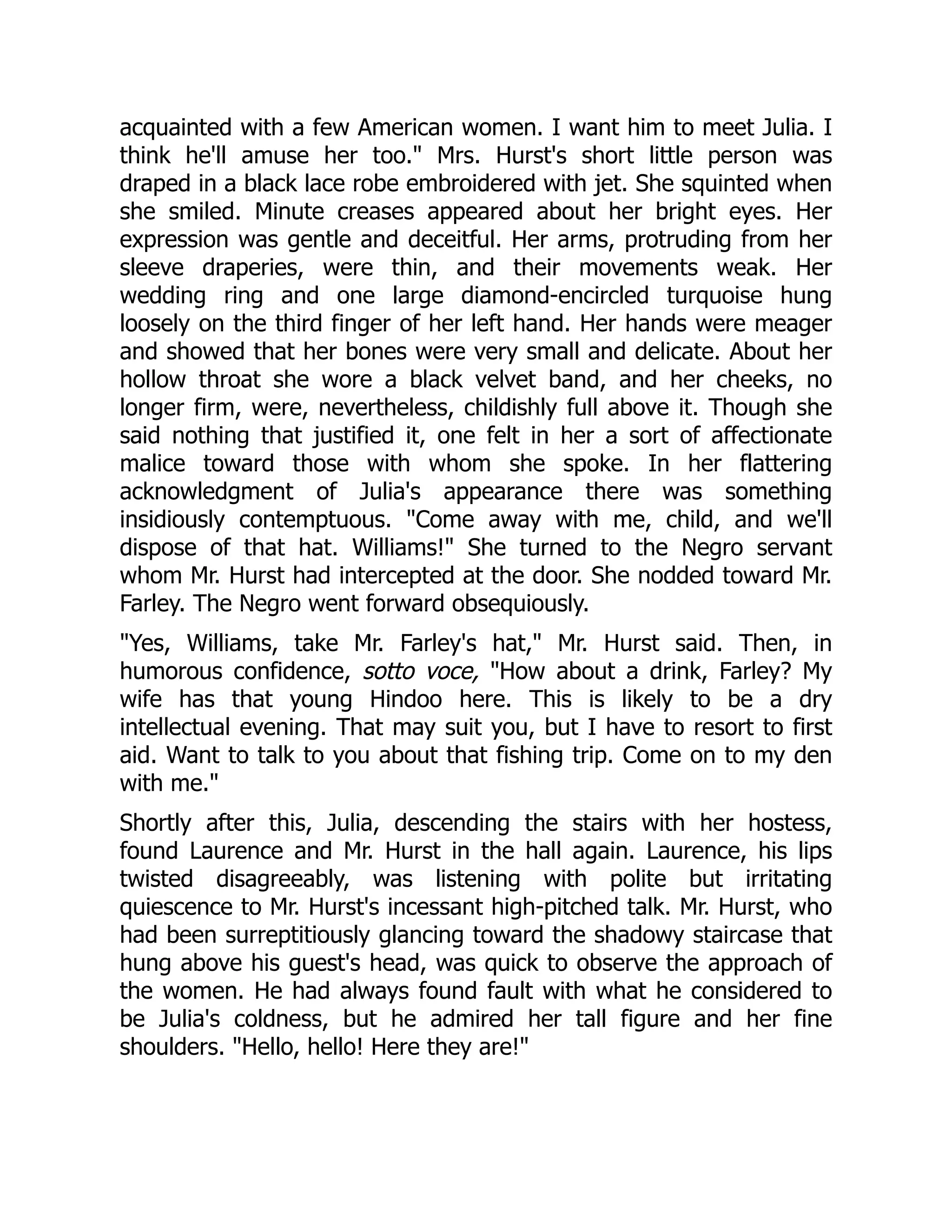 acquainted with a few American women. I want him to meet Julia. I
think he'll amuse her too. Mrs. Hurst's short little person was
draped in a black lace robe embroidered with jet. She squinted when
she smiled. Minute creases appeared about her bright eyes. Her
expression was gentle and deceitful. Her arms, protruding from her
sleeve draperies, were thin, and their movements weak. Her
wedding ring and one large diamond-encircled turquoise hung
loosely on the third finger of her left hand. Her hands were meager
and showed that her bones were very small and delicate. About her
hollow throat she wore a black velvet band, and her cheeks, no
longer firm, were, nevertheless, childishly full above it. Though she
said nothing that justified it, one felt in her a sort of affectionate
malice toward those with whom she spoke. In her flattering
acknowledgment of Julia's appearance there was something
insidiously contemptuous. Come away with me, child, and we'll
dispose of that hat. Williams! She turned to the Negro servant
whom Mr. Hurst had intercepted at the door. She nodded toward Mr.
Farley. The Negro went forward obsequiously.
Yes, Williams, take Mr. Farley's hat, Mr. Hurst said. Then, in
humorous confidence, sotto voce, How about a drink, Farley? My
wife has that young Hindoo here. This is likely to be a dry
intellectual evening. That may suit you, but I have to resort to first
aid. Want to talk to you about that fishing trip. Come on to my den
with me.
Shortly after this, Julia, descending the stairs with her hostess,
found Laurence and Mr. Hurst in the hall again. Laurence, his lips
twisted disagreeably, was listening with polite but irritating
quiescence to Mr. Hurst's incessant high-pitched talk. Mr. Hurst, who
had been surreptitiously glancing toward the shadowy staircase that
hung above his guest's head, was quick to observe the approach of
the women. He had always found fault with what he considered to
be Julia's coldness, but he admired her tall figure and her fine
shoulders. Hello, hello! Here they are!
 