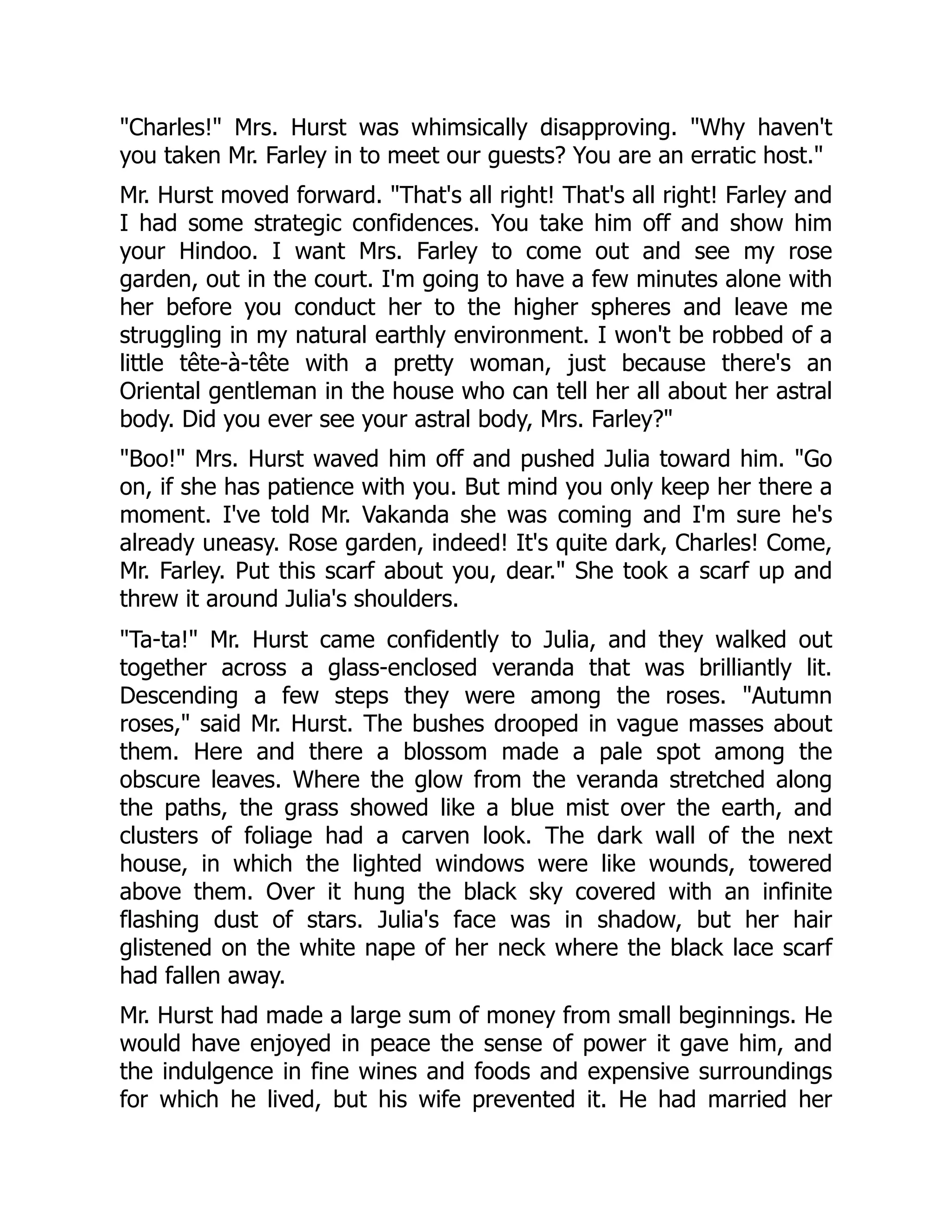 Charles! Mrs. Hurst was whimsically disapproving. Why haven't
you taken Mr. Farley in to meet our guests? You are an erratic host.
Mr. Hurst moved forward. That's all right! That's all right! Farley and
I had some strategic confidences. You take him off and show him
your Hindoo. I want Mrs. Farley to come out and see my rose
garden, out in the court. I'm going to have a few minutes alone with
her before you conduct her to the higher spheres and leave me
struggling in my natural earthly environment. I won't be robbed of a
little tête-à-tête with a pretty woman, just because there's an
Oriental gentleman in the house who can tell her all about her astral
body. Did you ever see your astral body, Mrs. Farley?
Boo! Mrs. Hurst waved him off and pushed Julia toward him. Go
on, if she has patience with you. But mind you only keep her there a
moment. I've told Mr. Vakanda she was coming and I'm sure he's
already uneasy. Rose garden, indeed! It's quite dark, Charles! Come,
Mr. Farley. Put this scarf about you, dear. She took a scarf up and
threw it around Julia's shoulders.
Ta-ta! Mr. Hurst came confidently to Julia, and they walked out
together across a glass-enclosed veranda that was brilliantly lit.
Descending a few steps they were among the roses. Autumn
roses, said Mr. Hurst. The bushes drooped in vague masses about
them. Here and there a blossom made a pale spot among the
obscure leaves. Where the glow from the veranda stretched along
the paths, the grass showed like a blue mist over the earth, and
clusters of foliage had a carven look. The dark wall of the next
house, in which the lighted windows were like wounds, towered
above them. Over it hung the black sky covered with an infinite
flashing dust of stars. Julia's face was in shadow, but her hair
glistened on the white nape of her neck where the black lace scarf
had fallen away.
Mr. Hurst had made a large sum of money from small beginnings. He
would have enjoyed in peace the sense of power it gave him, and
the indulgence in fine wines and foods and expensive surroundings
for which he lived, but his wife prevented it. He had married her
 