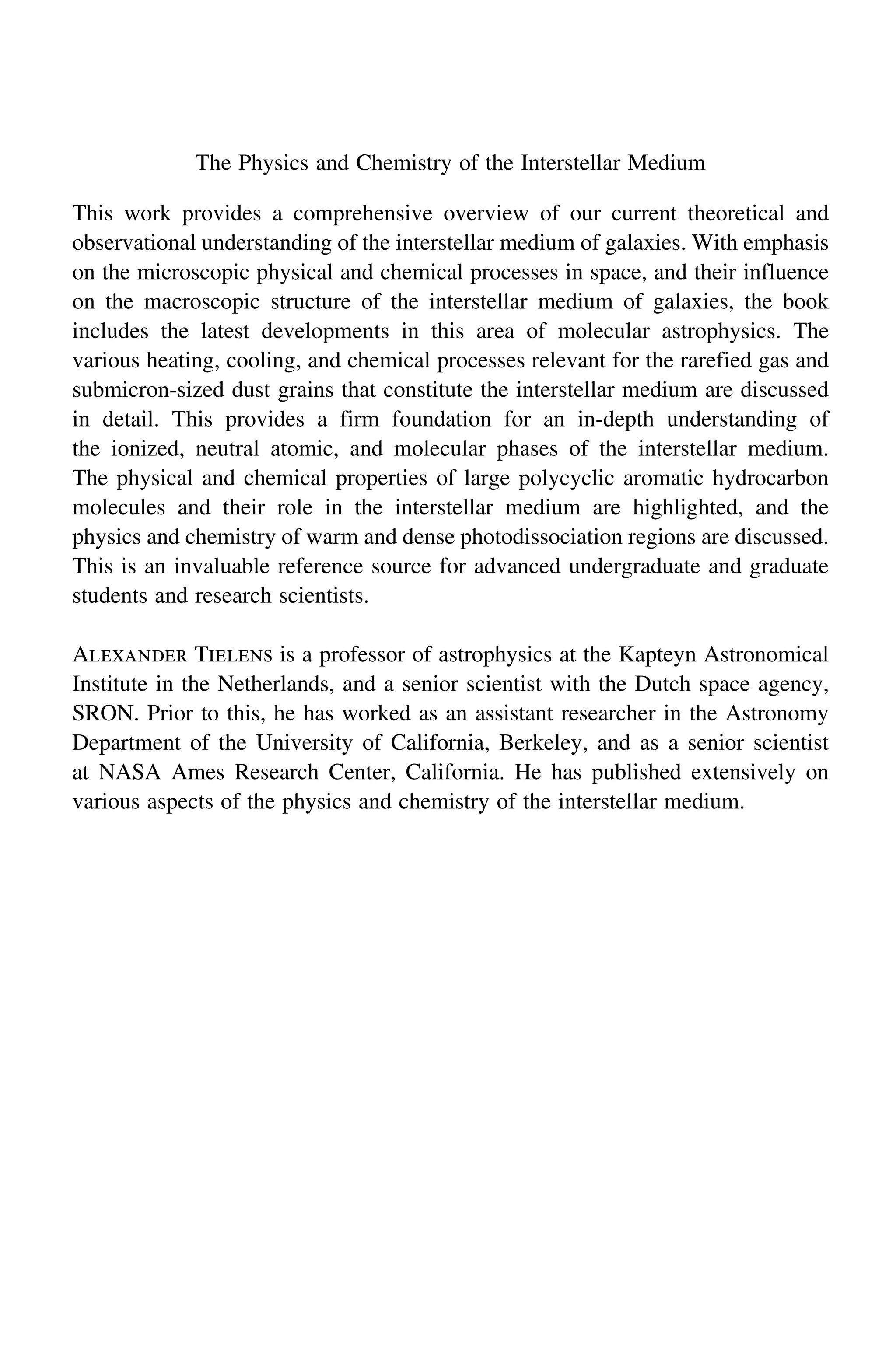 The Physics and Chemistry of the Interstellar Medium
This work provides a comprehensive overview of our current theoretical and
observational understanding of the interstellar medium of galaxies. With emphasis
on the microscopic physical and chemical processes in space, and their influence
on the macroscopic structure of the interstellar medium of galaxies, the book
includes the latest developments in this area of molecular astrophysics. The
various heating, cooling, and chemical processes relevant for the rarefied gas and
submicron-sized dust grains that constitute the interstellar medium are discussed
in detail. This provides a firm foundation for an in-depth understanding of
the ionized, neutral atomic, and molecular phases of the interstellar medium.
The physical and chemical properties of large polycyclic aromatic hydrocarbon
molecules and their role in the interstellar medium are highlighted, and the
physics and chemistry of warm and dense photodissociation regions are discussed.
This is an invaluable reference source for advanced undergraduate and graduate
students and research scientists.
Alexander Tielens is a professor of astrophysics at the Kapteyn Astronomical
Institute in the Netherlands, and a senior scientist with the Dutch space agency,
SRON. Prior to this, he has worked as an assistant researcher in the Astronomy
Department of the University of California, Berkeley, and as a senior scientist
at NASA Ames Research Center, California. He has published extensively on
various aspects of the physics and chemistry of the interstellar medium.
 