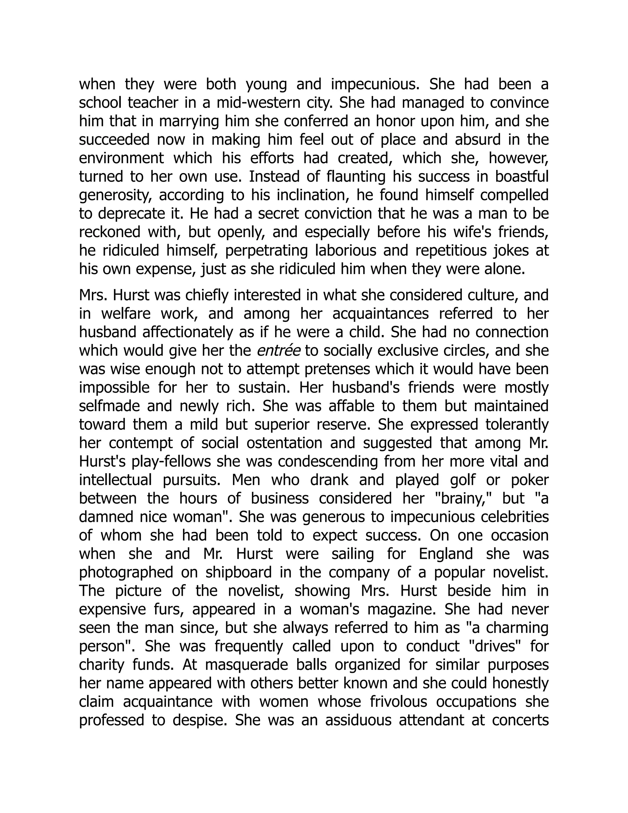 when they were both young and impecunious. She had been a
school teacher in a mid-western city. She had managed to convince
him that in marrying him she conferred an honor upon him, and she
succeeded now in making him feel out of place and absurd in the
environment which his efforts had created, which she, however,
turned to her own use. Instead of flaunting his success in boastful
generosity, according to his inclination, he found himself compelled
to deprecate it. He had a secret conviction that he was a man to be
reckoned with, but openly, and especially before his wife's friends,
he ridiculed himself, perpetrating laborious and repetitious jokes at
his own expense, just as she ridiculed him when they were alone.
Mrs. Hurst was chiefly interested in what she considered culture, and
in welfare work, and among her acquaintances referred to her
husband affectionately as if he were a child. She had no connection
which would give her the entrée to socially exclusive circles, and she
was wise enough not to attempt pretenses which it would have been
impossible for her to sustain. Her husband's friends were mostly
selfmade and newly rich. She was affable to them but maintained
toward them a mild but superior reserve. She expressed tolerantly
her contempt of social ostentation and suggested that among Mr.
Hurst's play-fellows she was condescending from her more vital and
intellectual pursuits. Men who drank and played golf or poker
between the hours of business considered her brainy, but a
damned nice woman. She was generous to impecunious celebrities
of whom she had been told to expect success. On one occasion
when she and Mr. Hurst were sailing for England she was
photographed on shipboard in the company of a popular novelist.
The picture of the novelist, showing Mrs. Hurst beside him in
expensive furs, appeared in a woman's magazine. She had never
seen the man since, but she always referred to him as a charming
person. She was frequently called upon to conduct drives for
charity funds. At masquerade balls organized for similar purposes
her name appeared with others better known and she could honestly
claim acquaintance with women whose frivolous occupations she
professed to despise. She was an assiduous attendant at concerts
 