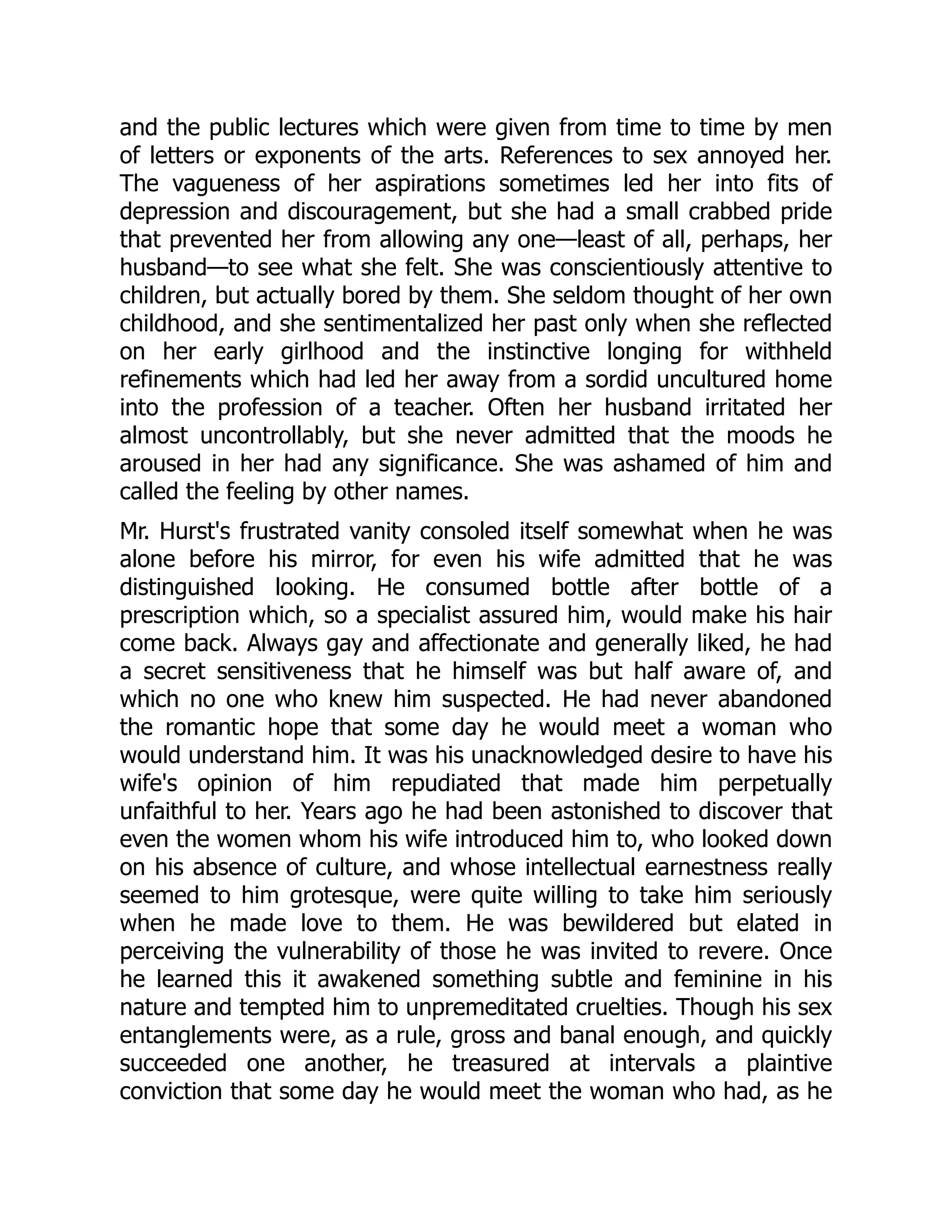 and the public lectures which were given from time to time by men
of letters or exponents of the arts. References to sex annoyed her.
The vagueness of her aspirations sometimes led her into fits of
depression and discouragement, but she had a small crabbed pride
that prevented her from allowing any one—least of all, perhaps, her
husband—to see what she felt. She was conscientiously attentive to
children, but actually bored by them. She seldom thought of her own
childhood, and she sentimentalized her past only when she reflected
on her early girlhood and the instinctive longing for withheld
refinements which had led her away from a sordid uncultured home
into the profession of a teacher. Often her husband irritated her
almost uncontrollably, but she never admitted that the moods he
aroused in her had any significance. She was ashamed of him and
called the feeling by other names.
Mr. Hurst's frustrated vanity consoled itself somewhat when he was
alone before his mirror, for even his wife admitted that he was
distinguished looking. He consumed bottle after bottle of a
prescription which, so a specialist assured him, would make his hair
come back. Always gay and affectionate and generally liked, he had
a secret sensitiveness that he himself was but half aware of, and
which no one who knew him suspected. He had never abandoned
the romantic hope that some day he would meet a woman who
would understand him. It was his unacknowledged desire to have his
wife's opinion of him repudiated that made him perpetually
unfaithful to her. Years ago he had been astonished to discover that
even the women whom his wife introduced him to, who looked down
on his absence of culture, and whose intellectual earnestness really
seemed to him grotesque, were quite willing to take him seriously
when he made love to them. He was bewildered but elated in
perceiving the vulnerability of those he was invited to revere. Once
he learned this it awakened something subtle and feminine in his
nature and tempted him to unpremeditated cruelties. Though his sex
entanglements were, as a rule, gross and banal enough, and quickly
succeeded one another, he treasured at intervals a plaintive
conviction that some day he would meet the woman who had, as he
 