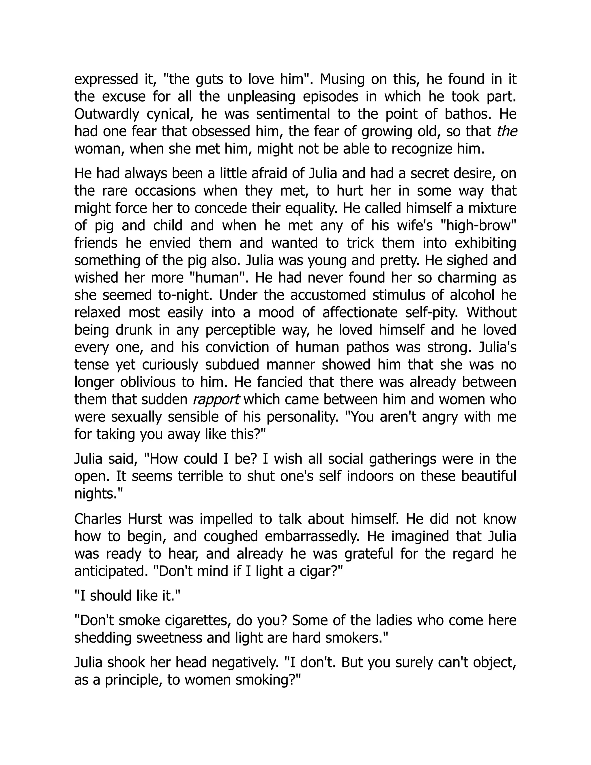 expressed it, the guts to love him. Musing on this, he found in it
the excuse for all the unpleasing episodes in which he took part.
Outwardly cynical, he was sentimental to the point of bathos. He
had one fear that obsessed him, the fear of growing old, so that the
woman, when she met him, might not be able to recognize him.
He had always been a little afraid of Julia and had a secret desire, on
the rare occasions when they met, to hurt her in some way that
might force her to concede their equality. He called himself a mixture
of pig and child and when he met any of his wife's high-brow
friends he envied them and wanted to trick them into exhibiting
something of the pig also. Julia was young and pretty. He sighed and
wished her more human. He had never found her so charming as
she seemed to-night. Under the accustomed stimulus of alcohol he
relaxed most easily into a mood of affectionate self-pity. Without
being drunk in any perceptible way, he loved himself and he loved
every one, and his conviction of human pathos was strong. Julia's
tense yet curiously subdued manner showed him that she was no
longer oblivious to him. He fancied that there was already between
them that sudden rapport which came between him and women who
were sexually sensible of his personality. You aren't angry with me
for taking you away like this?
Julia said, How could I be? I wish all social gatherings were in the
open. It seems terrible to shut one's self indoors on these beautiful
nights.
Charles Hurst was impelled to talk about himself. He did not know
how to begin, and coughed embarrassedly. He imagined that Julia
was ready to hear, and already he was grateful for the regard he
anticipated. Don't mind if I light a cigar?
I should like it.
Don't smoke cigarettes, do you? Some of the ladies who come here
shedding sweetness and light are hard smokers.
Julia shook her head negatively. I don't. But you surely can't object,
as a principle, to women smoking?
 
