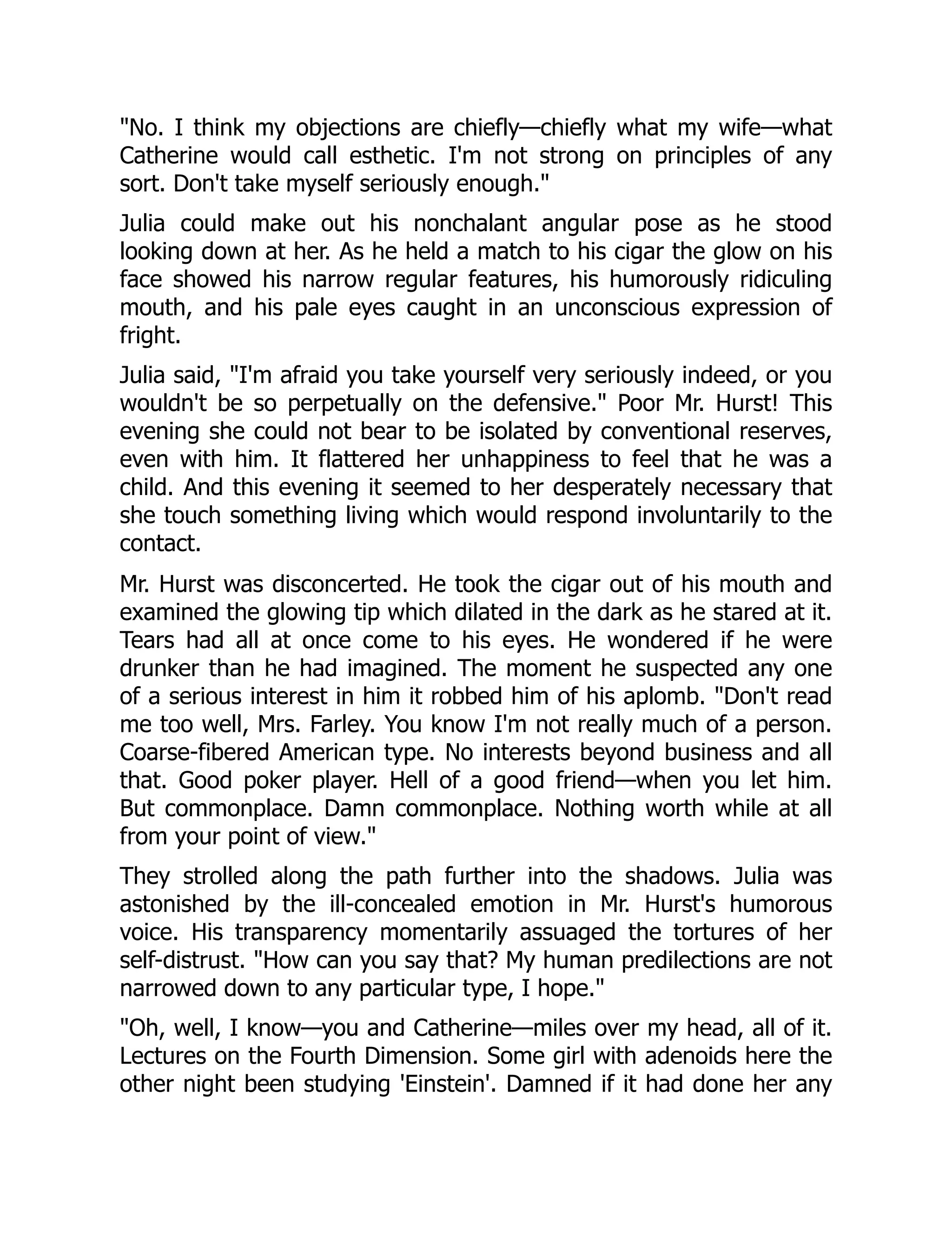 No. I think my objections are chiefly—chiefly what my wife—what
Catherine would call esthetic. I'm not strong on principles of any
sort. Don't take myself seriously enough.
Julia could make out his nonchalant angular pose as he stood
looking down at her. As he held a match to his cigar the glow on his
face showed his narrow regular features, his humorously ridiculing
mouth, and his pale eyes caught in an unconscious expression of
fright.
Julia said, I'm afraid you take yourself very seriously indeed, or you
wouldn't be so perpetually on the defensive. Poor Mr. Hurst! This
evening she could not bear to be isolated by conventional reserves,
even with him. It flattered her unhappiness to feel that he was a
child. And this evening it seemed to her desperately necessary that
she touch something living which would respond involuntarily to the
contact.
Mr. Hurst was disconcerted. He took the cigar out of his mouth and
examined the glowing tip which dilated in the dark as he stared at it.
Tears had all at once come to his eyes. He wondered if he were
drunker than he had imagined. The moment he suspected any one
of a serious interest in him it robbed him of his aplomb. Don't read
me too well, Mrs. Farley. You know I'm not really much of a person.
Coarse-fibered American type. No interests beyond business and all
that. Good poker player. Hell of a good friend—when you let him.
But commonplace. Damn commonplace. Nothing worth while at all
from your point of view.
They strolled along the path further into the shadows. Julia was
astonished by the ill-concealed emotion in Mr. Hurst's humorous
voice. His transparency momentarily assuaged the tortures of her
self-distrust. How can you say that? My human predilections are not
narrowed down to any particular type, I hope.
Oh, well, I know—you and Catherine—miles over my head, all of it.
Lectures on the Fourth Dimension. Some girl with adenoids here the
other night been studying 'Einstein'. Damned if it had done her any
 