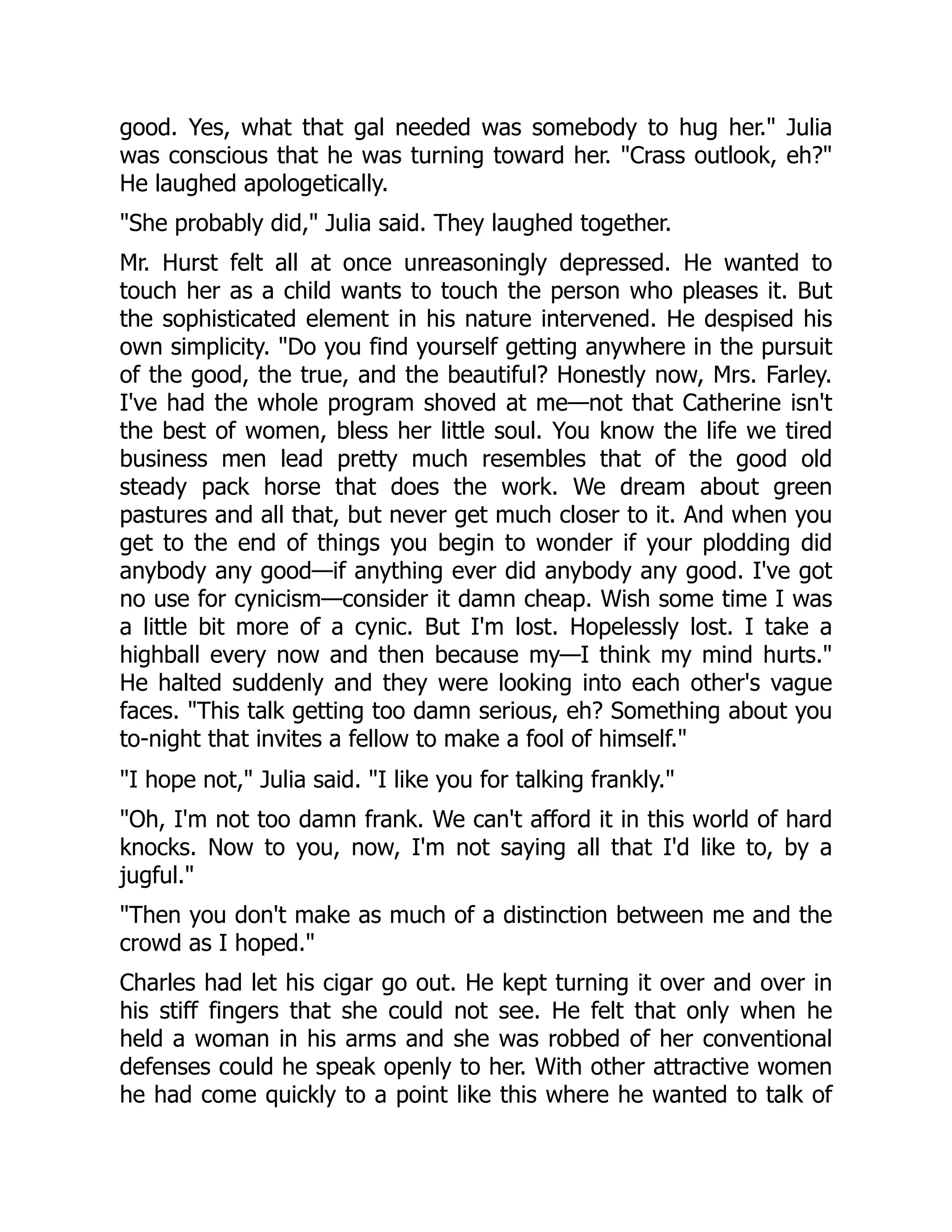 good. Yes, what that gal needed was somebody to hug her. Julia
was conscious that he was turning toward her. Crass outlook, eh?
He laughed apologetically.
She probably did, Julia said. They laughed together.
Mr. Hurst felt all at once unreasoningly depressed. He wanted to
touch her as a child wants to touch the person who pleases it. But
the sophisticated element in his nature intervened. He despised his
own simplicity. Do you find yourself getting anywhere in the pursuit
of the good, the true, and the beautiful? Honestly now, Mrs. Farley.
I've had the whole program shoved at me—not that Catherine isn't
the best of women, bless her little soul. You know the life we tired
business men lead pretty much resembles that of the good old
steady pack horse that does the work. We dream about green
pastures and all that, but never get much closer to it. And when you
get to the end of things you begin to wonder if your plodding did
anybody any good—if anything ever did anybody any good. I've got
no use for cynicism—consider it damn cheap. Wish some time I was
a little bit more of a cynic. But I'm lost. Hopelessly lost. I take a
highball every now and then because my—I think my mind hurts.
He halted suddenly and they were looking into each other's vague
faces. This talk getting too damn serious, eh? Something about you
to-night that invites a fellow to make a fool of himself.
I hope not, Julia said. I like you for talking frankly.
Oh, I'm not too damn frank. We can't afford it in this world of hard
knocks. Now to you, now, I'm not saying all that I'd like to, by a
jugful.
Then you don't make as much of a distinction between me and the
crowd as I hoped.
Charles had let his cigar go out. He kept turning it over and over in
his stiff fingers that she could not see. He felt that only when he
held a woman in his arms and she was robbed of her conventional
defenses could he speak openly to her. With other attractive women
he had come quickly to a point like this where he wanted to talk of
 