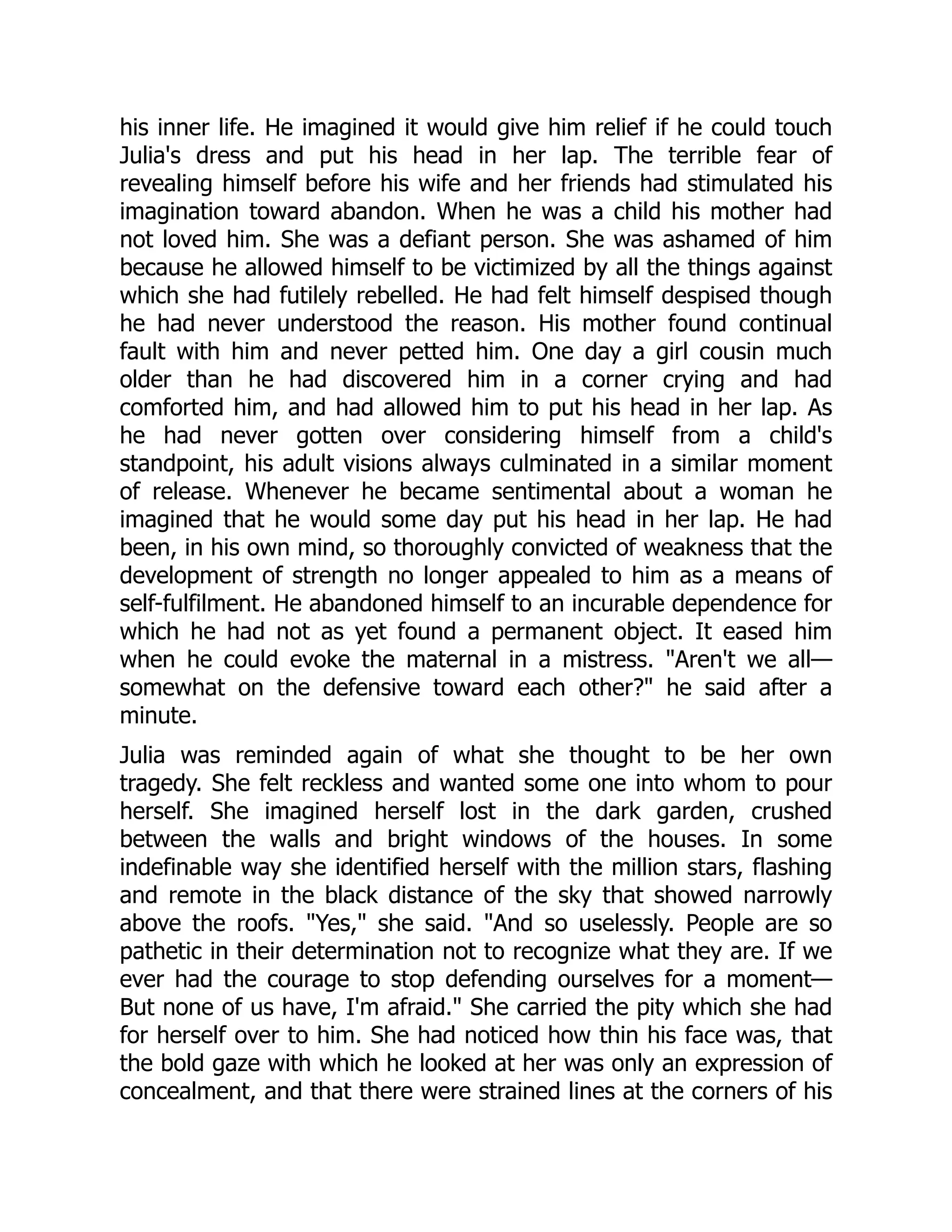 his inner life. He imagined it would give him relief if he could touch
Julia's dress and put his head in her lap. The terrible fear of
revealing himself before his wife and her friends had stimulated his
imagination toward abandon. When he was a child his mother had
not loved him. She was a defiant person. She was ashamed of him
because he allowed himself to be victimized by all the things against
which she had futilely rebelled. He had felt himself despised though
he had never understood the reason. His mother found continual
fault with him and never petted him. One day a girl cousin much
older than he had discovered him in a corner crying and had
comforted him, and had allowed him to put his head in her lap. As
he had never gotten over considering himself from a child's
standpoint, his adult visions always culminated in a similar moment
of release. Whenever he became sentimental about a woman he
imagined that he would some day put his head in her lap. He had
been, in his own mind, so thoroughly convicted of weakness that the
development of strength no longer appealed to him as a means of
self-fulfilment. He abandoned himself to an incurable dependence for
which he had not as yet found a permanent object. It eased him
when he could evoke the maternal in a mistress. Aren't we all—
somewhat on the defensive toward each other? he said after a
minute.
Julia was reminded again of what she thought to be her own
tragedy. She felt reckless and wanted some one into whom to pour
herself. She imagined herself lost in the dark garden, crushed
between the walls and bright windows of the houses. In some
indefinable way she identified herself with the million stars, flashing
and remote in the black distance of the sky that showed narrowly
above the roofs. Yes, she said. And so uselessly. People are so
pathetic in their determination not to recognize what they are. If we
ever had the courage to stop defending ourselves for a moment—
But none of us have, I'm afraid. She carried the pity which she had
for herself over to him. She had noticed how thin his face was, that
the bold gaze with which he looked at her was only an expression of
concealment, and that there were strained lines at the corners of his
 