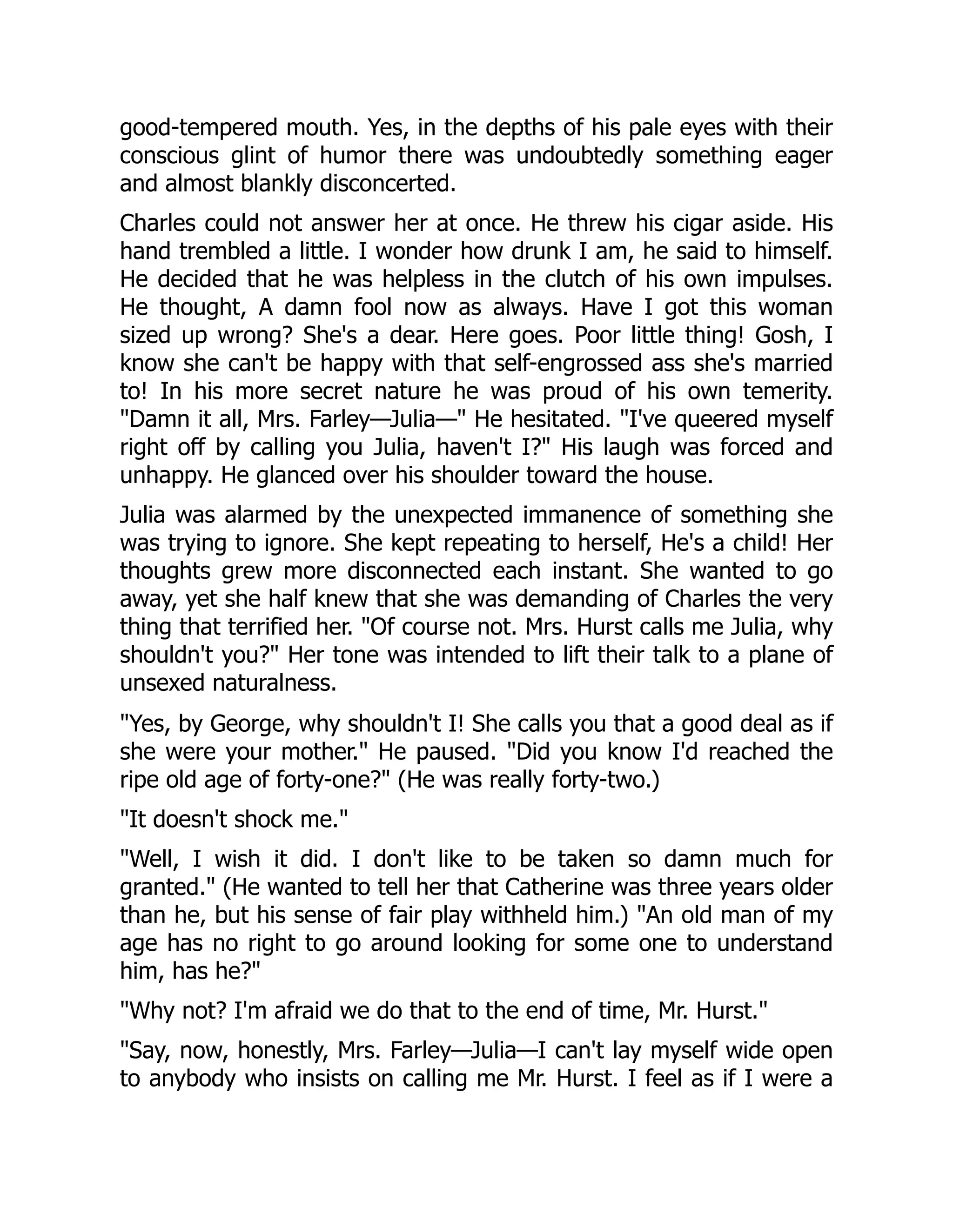 good-tempered mouth. Yes, in the depths of his pale eyes with their
conscious glint of humor there was undoubtedly something eager
and almost blankly disconcerted.
Charles could not answer her at once. He threw his cigar aside. His
hand trembled a little. I wonder how drunk I am, he said to himself.
He decided that he was helpless in the clutch of his own impulses.
He thought, A damn fool now as always. Have I got this woman
sized up wrong? She's a dear. Here goes. Poor little thing! Gosh, I
know she can't be happy with that self-engrossed ass she's married
to! In his more secret nature he was proud of his own temerity.
Damn it all, Mrs. Farley—Julia— He hesitated. I've queered myself
right off by calling you Julia, haven't I? His laugh was forced and
unhappy. He glanced over his shoulder toward the house.
Julia was alarmed by the unexpected immanence of something she
was trying to ignore. She kept repeating to herself, He's a child! Her
thoughts grew more disconnected each instant. She wanted to go
away, yet she half knew that she was demanding of Charles the very
thing that terrified her. Of course not. Mrs. Hurst calls me Julia, why
shouldn't you? Her tone was intended to lift their talk to a plane of
unsexed naturalness.
Yes, by George, why shouldn't I! She calls you that a good deal as if
she were your mother. He paused. Did you know I'd reached the
ripe old age of forty-one? (He was really forty-two.)
It doesn't shock me.
Well, I wish it did. I don't like to be taken so damn much for
granted. (He wanted to tell her that Catherine was three years older
than he, but his sense of fair play withheld him.) An old man of my
age has no right to go around looking for some one to understand
him, has he?
Why not? I'm afraid we do that to the end of time, Mr. Hurst.
Say, now, honestly, Mrs. Farley—Julia—I can't lay myself wide open
to anybody who insists on calling me Mr. Hurst. I feel as if I were a
 