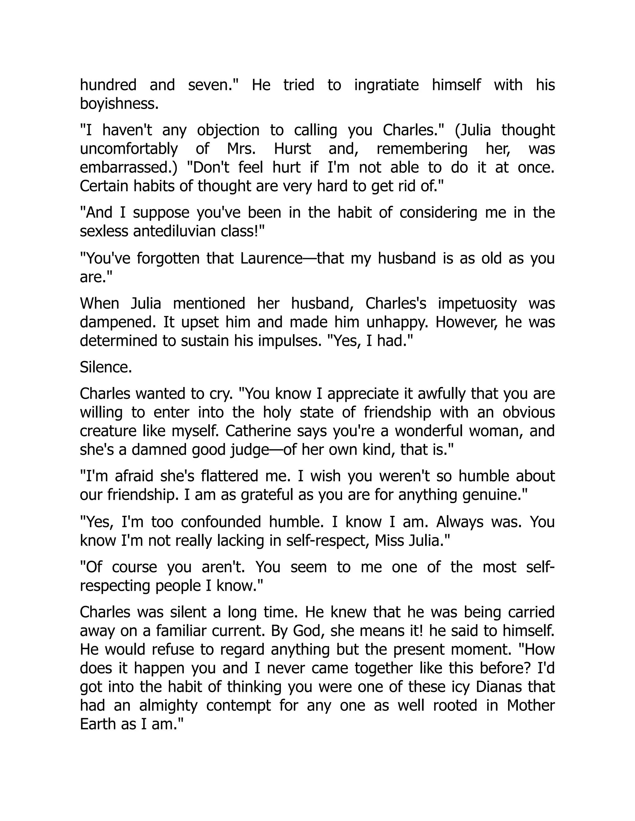 hundred and seven. He tried to ingratiate himself with his
boyishness.
I haven't any objection to calling you Charles. (Julia thought
uncomfortably of Mrs. Hurst and, remembering her, was
embarrassed.) Don't feel hurt if I'm not able to do it at once.
Certain habits of thought are very hard to get rid of.
And I suppose you've been in the habit of considering me in the
sexless antediluvian class!
You've forgotten that Laurence—that my husband is as old as you
are.
When Julia mentioned her husband, Charles's impetuosity was
dampened. It upset him and made him unhappy. However, he was
determined to sustain his impulses. Yes, I had.
Silence.
Charles wanted to cry. You know I appreciate it awfully that you are
willing to enter into the holy state of friendship with an obvious
creature like myself. Catherine says you're a wonderful woman, and
she's a damned good judge—of her own kind, that is.
I'm afraid she's flattered me. I wish you weren't so humble about
our friendship. I am as grateful as you are for anything genuine.
Yes, I'm too confounded humble. I know I am. Always was. You
know I'm not really lacking in self-respect, Miss Julia.
Of course you aren't. You seem to me one of the most self-
respecting people I know.
Charles was silent a long time. He knew that he was being carried
away on a familiar current. By God, she means it! he said to himself.
He would refuse to regard anything but the present moment. How
does it happen you and I never came together like this before? I'd
got into the habit of thinking you were one of these icy Dianas that
had an almighty contempt for any one as well rooted in Mother
Earth as I am.
 