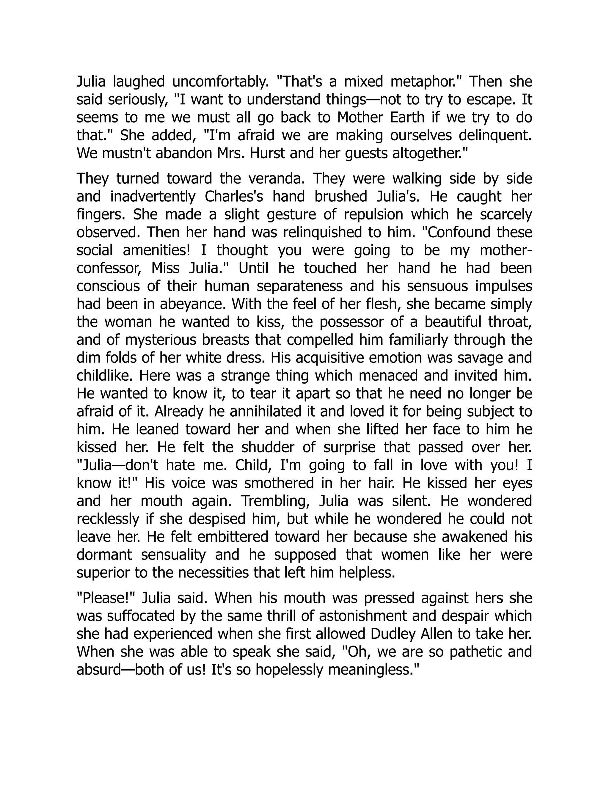 Julia laughed uncomfortably. That's a mixed metaphor. Then she
said seriously, I want to understand things—not to try to escape. It
seems to me we must all go back to Mother Earth if we try to do
that. She added, I'm afraid we are making ourselves delinquent.
We mustn't abandon Mrs. Hurst and her guests altogether.
They turned toward the veranda. They were walking side by side
and inadvertently Charles's hand brushed Julia's. He caught her
fingers. She made a slight gesture of repulsion which he scarcely
observed. Then her hand was relinquished to him. Confound these
social amenities! I thought you were going to be my mother-
confessor, Miss Julia. Until he touched her hand he had been
conscious of their human separateness and his sensuous impulses
had been in abeyance. With the feel of her flesh, she became simply
the woman he wanted to kiss, the possessor of a beautiful throat,
and of mysterious breasts that compelled him familiarly through the
dim folds of her white dress. His acquisitive emotion was savage and
childlike. Here was a strange thing which menaced and invited him.
He wanted to know it, to tear it apart so that he need no longer be
afraid of it. Already he annihilated it and loved it for being subject to
him. He leaned toward her and when she lifted her face to him he
kissed her. He felt the shudder of surprise that passed over her.
Julia—don't hate me. Child, I'm going to fall in love with you! I
know it! His voice was smothered in her hair. He kissed her eyes
and her mouth again. Trembling, Julia was silent. He wondered
recklessly if she despised him, but while he wondered he could not
leave her. He felt embittered toward her because she awakened his
dormant sensuality and he supposed that women like her were
superior to the necessities that left him helpless.
Please! Julia said. When his mouth was pressed against hers she
was suffocated by the same thrill of astonishment and despair which
she had experienced when she first allowed Dudley Allen to take her.
When she was able to speak she said, Oh, we are so pathetic and
absurd—both of us! It's so hopelessly meaningless.
 