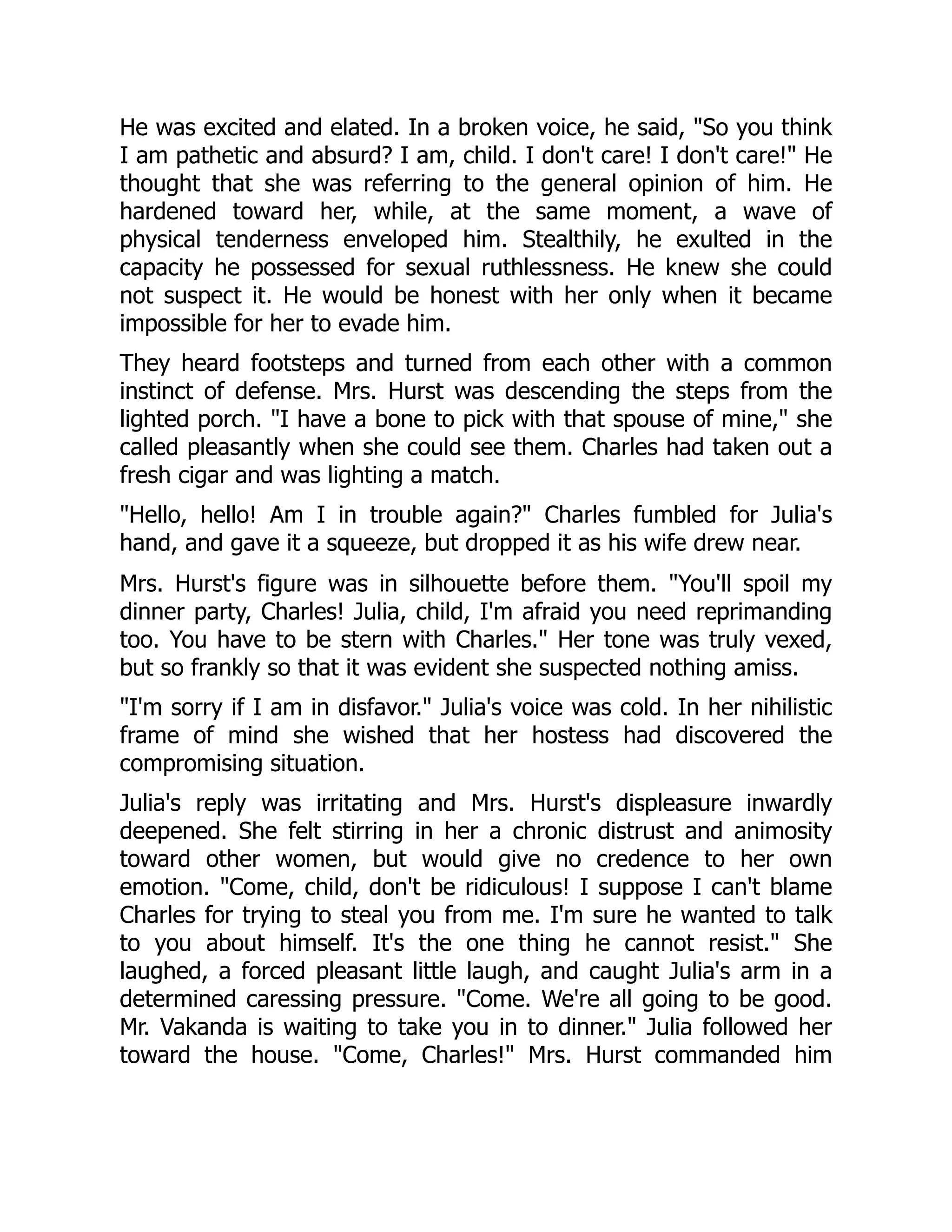 He was excited and elated. In a broken voice, he said, So you think
I am pathetic and absurd? I am, child. I don't care! I don't care! He
thought that she was referring to the general opinion of him. He
hardened toward her, while, at the same moment, a wave of
physical tenderness enveloped him. Stealthily, he exulted in the
capacity he possessed for sexual ruthlessness. He knew she could
not suspect it. He would be honest with her only when it became
impossible for her to evade him.
They heard footsteps and turned from each other with a common
instinct of defense. Mrs. Hurst was descending the steps from the
lighted porch. I have a bone to pick with that spouse of mine, she
called pleasantly when she could see them. Charles had taken out a
fresh cigar and was lighting a match.
Hello, hello! Am I in trouble again? Charles fumbled for Julia's
hand, and gave it a squeeze, but dropped it as his wife drew near.
Mrs. Hurst's figure was in silhouette before them. You'll spoil my
dinner party, Charles! Julia, child, I'm afraid you need reprimanding
too. You have to be stern with Charles. Her tone was truly vexed,
but so frankly so that it was evident she suspected nothing amiss.
I'm sorry if I am in disfavor. Julia's voice was cold. In her nihilistic
frame of mind she wished that her hostess had discovered the
compromising situation.
Julia's reply was irritating and Mrs. Hurst's displeasure inwardly
deepened. She felt stirring in her a chronic distrust and animosity
toward other women, but would give no credence to her own
emotion. Come, child, don't be ridiculous! I suppose I can't blame
Charles for trying to steal you from me. I'm sure he wanted to talk
to you about himself. It's the one thing he cannot resist. She
laughed, a forced pleasant little laugh, and caught Julia's arm in a
determined caressing pressure. Come. We're all going to be good.
Mr. Vakanda is waiting to take you in to dinner. Julia followed her
toward the house. Come, Charles! Mrs. Hurst commanded him
 