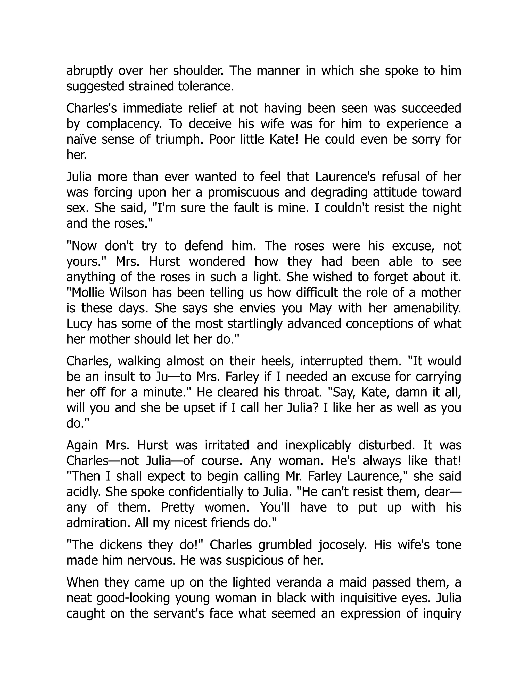 abruptly over her shoulder. The manner in which she spoke to him
suggested strained tolerance.
Charles's immediate relief at not having been seen was succeeded
by complacency. To deceive his wife was for him to experience a
naïve sense of triumph. Poor little Kate! He could even be sorry for
her.
Julia more than ever wanted to feel that Laurence's refusal of her
was forcing upon her a promiscuous and degrading attitude toward
sex. She said, I'm sure the fault is mine. I couldn't resist the night
and the roses.
Now don't try to defend him. The roses were his excuse, not
yours. Mrs. Hurst wondered how they had been able to see
anything of the roses in such a light. She wished to forget about it.
Mollie Wilson has been telling us how difficult the role of a mother
is these days. She says she envies you May with her amenability.
Lucy has some of the most startlingly advanced conceptions of what
her mother should let her do.
Charles, walking almost on their heels, interrupted them. It would
be an insult to Ju—to Mrs. Farley if I needed an excuse for carrying
her off for a minute. He cleared his throat. Say, Kate, damn it all,
will you and she be upset if I call her Julia? I like her as well as you
do.
Again Mrs. Hurst was irritated and inexplicably disturbed. It was
Charles—not Julia—of course. Any woman. He's always like that!
Then I shall expect to begin calling Mr. Farley Laurence, she said
acidly. She spoke confidentially to Julia. He can't resist them, dear—
any of them. Pretty women. You'll have to put up with his
admiration. All my nicest friends do.
The dickens they do! Charles grumbled jocosely. His wife's tone
made him nervous. He was suspicious of her.
When they came up on the lighted veranda a maid passed them, a
neat good-looking young woman in black with inquisitive eyes. Julia
caught on the servant's face what seemed an expression of inquiry
 