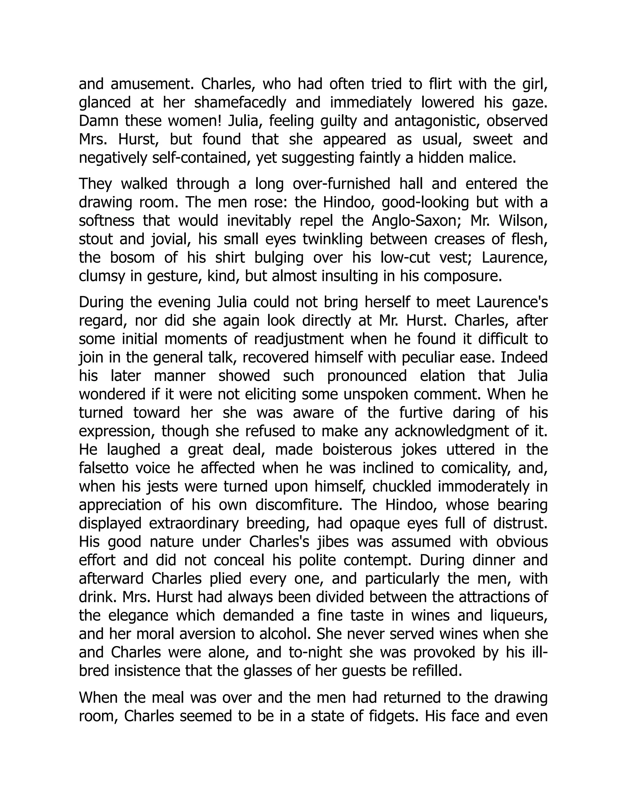 and amusement. Charles, who had often tried to flirt with the girl,
glanced at her shamefacedly and immediately lowered his gaze.
Damn these women! Julia, feeling guilty and antagonistic, observed
Mrs. Hurst, but found that she appeared as usual, sweet and
negatively self-contained, yet suggesting faintly a hidden malice.
They walked through a long over-furnished hall and entered the
drawing room. The men rose: the Hindoo, good-looking but with a
softness that would inevitably repel the Anglo-Saxon; Mr. Wilson,
stout and jovial, his small eyes twinkling between creases of flesh,
the bosom of his shirt bulging over his low-cut vest; Laurence,
clumsy in gesture, kind, but almost insulting in his composure.
During the evening Julia could not bring herself to meet Laurence's
regard, nor did she again look directly at Mr. Hurst. Charles, after
some initial moments of readjustment when he found it difficult to
join in the general talk, recovered himself with peculiar ease. Indeed
his later manner showed such pronounced elation that Julia
wondered if it were not eliciting some unspoken comment. When he
turned toward her she was aware of the furtive daring of his
expression, though she refused to make any acknowledgment of it.
He laughed a great deal, made boisterous jokes uttered in the
falsetto voice he affected when he was inclined to comicality, and,
when his jests were turned upon himself, chuckled immoderately in
appreciation of his own discomfiture. The Hindoo, whose bearing
displayed extraordinary breeding, had opaque eyes full of distrust.
His good nature under Charles's jibes was assumed with obvious
effort and did not conceal his polite contempt. During dinner and
afterward Charles plied every one, and particularly the men, with
drink. Mrs. Hurst had always been divided between the attractions of
the elegance which demanded a fine taste in wines and liqueurs,
and her moral aversion to alcohol. She never served wines when she
and Charles were alone, and to-night she was provoked by his ill-
bred insistence that the glasses of her guests be refilled.
When the meal was over and the men had returned to the drawing
room, Charles seemed to be in a state of fidgets. His face and even
 
