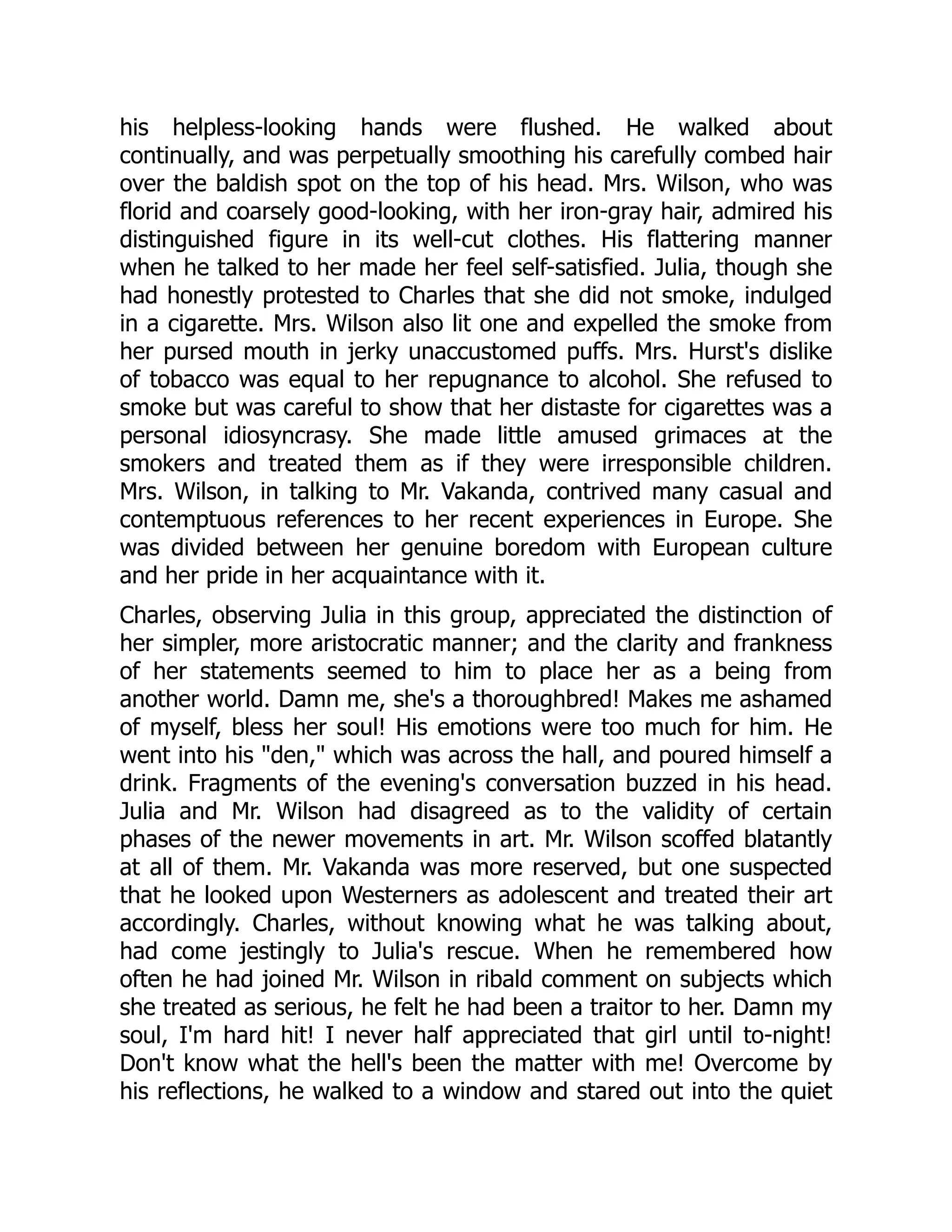 his helpless-looking hands were flushed. He walked about
continually, and was perpetually smoothing his carefully combed hair
over the baldish spot on the top of his head. Mrs. Wilson, who was
florid and coarsely good-looking, with her iron-gray hair, admired his
distinguished figure in its well-cut clothes. His flattering manner
when he talked to her made her feel self-satisfied. Julia, though she
had honestly protested to Charles that she did not smoke, indulged
in a cigarette. Mrs. Wilson also lit one and expelled the smoke from
her pursed mouth in jerky unaccustomed puffs. Mrs. Hurst's dislike
of tobacco was equal to her repugnance to alcohol. She refused to
smoke but was careful to show that her distaste for cigarettes was a
personal idiosyncrasy. She made little amused grimaces at the
smokers and treated them as if they were irresponsible children.
Mrs. Wilson, in talking to Mr. Vakanda, contrived many casual and
contemptuous references to her recent experiences in Europe. She
was divided between her genuine boredom with European culture
and her pride in her acquaintance with it.
Charles, observing Julia in this group, appreciated the distinction of
her simpler, more aristocratic manner; and the clarity and frankness
of her statements seemed to him to place her as a being from
another world. Damn me, she's a thoroughbred! Makes me ashamed
of myself, bless her soul! His emotions were too much for him. He
went into his den, which was across the hall, and poured himself a
drink. Fragments of the evening's conversation buzzed in his head.
Julia and Mr. Wilson had disagreed as to the validity of certain
phases of the newer movements in art. Mr. Wilson scoffed blatantly
at all of them. Mr. Vakanda was more reserved, but one suspected
that he looked upon Westerners as adolescent and treated their art
accordingly. Charles, without knowing what he was talking about,
had come jestingly to Julia's rescue. When he remembered how
often he had joined Mr. Wilson in ribald comment on subjects which
she treated as serious, he felt he had been a traitor to her. Damn my
soul, I'm hard hit! I never half appreciated that girl until to-night!
Don't know what the hell's been the matter with me! Overcome by
his reflections, he walked to a window and stared out into the quiet
 