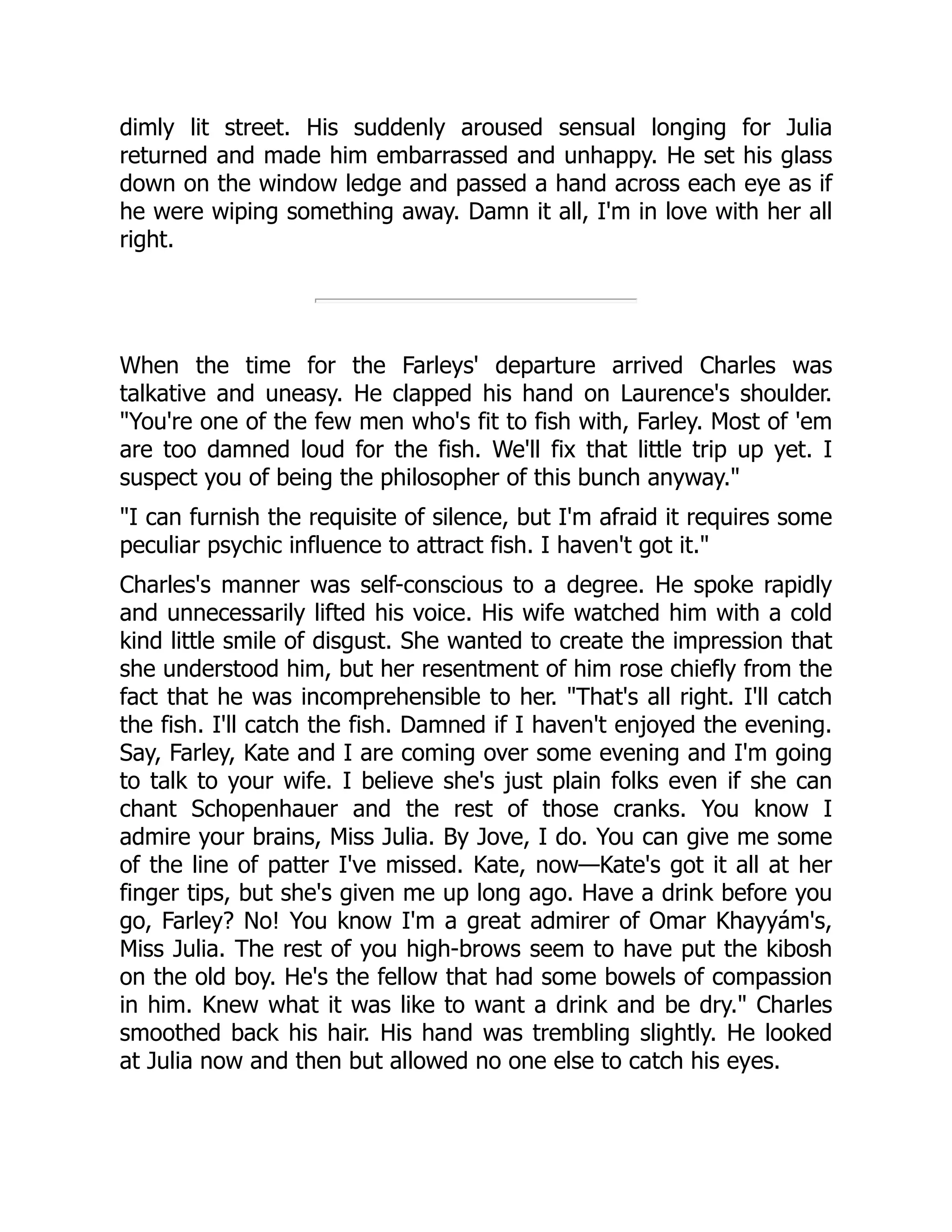 dimly lit street. His suddenly aroused sensual longing for Julia
returned and made him embarrassed and unhappy. He set his glass
down on the window ledge and passed a hand across each eye as if
he were wiping something away. Damn it all, I'm in love with her all
right.
When the time for the Farleys' departure arrived Charles was
talkative and uneasy. He clapped his hand on Laurence's shoulder.
You're one of the few men who's fit to fish with, Farley. Most of 'em
are too damned loud for the fish. We'll fix that little trip up yet. I
suspect you of being the philosopher of this bunch anyway.
I can furnish the requisite of silence, but I'm afraid it requires some
peculiar psychic influence to attract fish. I haven't got it.
Charles's manner was self-conscious to a degree. He spoke rapidly
and unnecessarily lifted his voice. His wife watched him with a cold
kind little smile of disgust. She wanted to create the impression that
she understood him, but her resentment of him rose chiefly from the
fact that he was incomprehensible to her. That's all right. I'll catch
the fish. I'll catch the fish. Damned if I haven't enjoyed the evening.
Say, Farley, Kate and I are coming over some evening and I'm going
to talk to your wife. I believe she's just plain folks even if she can
chant Schopenhauer and the rest of those cranks. You know I
admire your brains, Miss Julia. By Jove, I do. You can give me some
of the line of patter I've missed. Kate, now—Kate's got it all at her
finger tips, but she's given me up long ago. Have a drink before you
go, Farley? No! You know I'm a great admirer of Omar Khayyám's,
Miss Julia. The rest of you high-brows seem to have put the kibosh
on the old boy. He's the fellow that had some bowels of compassion
in him. Knew what it was like to want a drink and be dry. Charles
smoothed back his hair. His hand was trembling slightly. He looked
at Julia now and then but allowed no one else to catch his eyes.
 