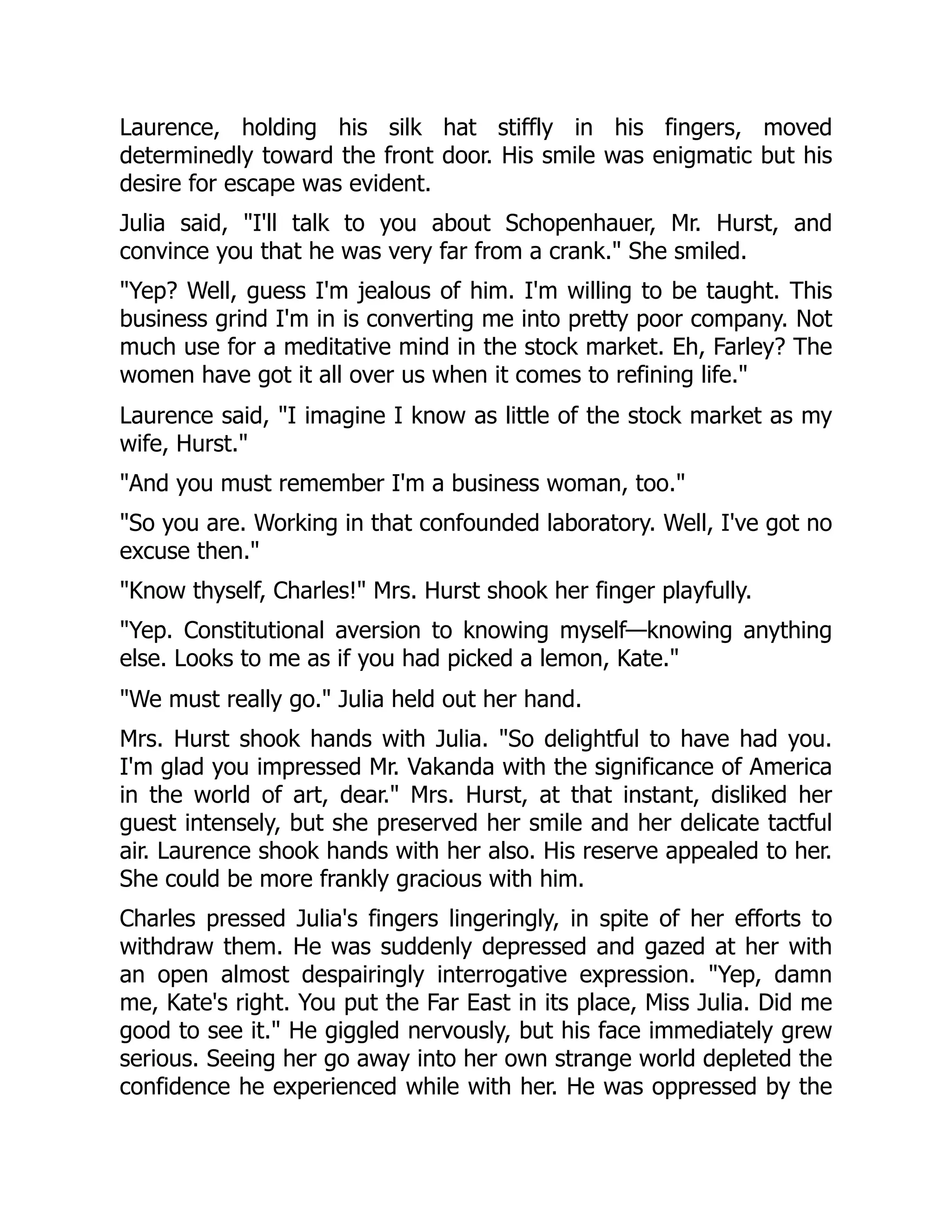 Laurence, holding his silk hat stiffly in his fingers, moved
determinedly toward the front door. His smile was enigmatic but his
desire for escape was evident.
Julia said, I'll talk to you about Schopenhauer, Mr. Hurst, and
convince you that he was very far from a crank. She smiled.
Yep? Well, guess I'm jealous of him. I'm willing to be taught. This
business grind I'm in is converting me into pretty poor company. Not
much use for a meditative mind in the stock market. Eh, Farley? The
women have got it all over us when it comes to refining life.
Laurence said, I imagine I know as little of the stock market as my
wife, Hurst.
And you must remember I'm a business woman, too.
So you are. Working in that confounded laboratory. Well, I've got no
excuse then.
Know thyself, Charles! Mrs. Hurst shook her finger playfully.
Yep. Constitutional aversion to knowing myself—knowing anything
else. Looks to me as if you had picked a lemon, Kate.
We must really go. Julia held out her hand.
Mrs. Hurst shook hands with Julia. So delightful to have had you.
I'm glad you impressed Mr. Vakanda with the significance of America
in the world of art, dear. Mrs. Hurst, at that instant, disliked her
guest intensely, but she preserved her smile and her delicate tactful
air. Laurence shook hands with her also. His reserve appealed to her.
She could be more frankly gracious with him.
Charles pressed Julia's fingers lingeringly, in spite of her efforts to
withdraw them. He was suddenly depressed and gazed at her with
an open almost despairingly interrogative expression. Yep, damn
me, Kate's right. You put the Far East in its place, Miss Julia. Did me
good to see it. He giggled nervously, but his face immediately grew
serious. Seeing her go away into her own strange world depleted the
confidence he experienced while with her. He was oppressed by the
 