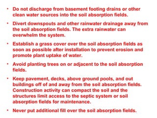 Do not discharge from basement footing drains or other clean water sources into the soil absorption fields. Divert downspouts and other rainwater drainage away from the soil absorption fields. The extra rainwater can overwhelm the system. Establish a grass cover over the soil absorption fields as soon as possible after installation to prevent erosion and promote plant uptake of water. Avoid planting trees on or adjacent to the soil absorption fields. Keep pavement, decks, above ground pools, and out buildings off of and away from the soil absorption fields. Construction activity can compact the soil and the structures limit access to the septic system or soil absorption fields for maintenance. Never put additional fill over the soil absorption fields.  