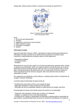 deseja obter. Abaixo pode-se verificar o esquema da produção do papel (FIG.1).

Figura 1. Esquema de produção do papel.
Fonte: Recicloteca, [199?]

Onde:
1 - Os troncos são descascados;
2 Picados;
3 - Digestores: cozimento em soda cáustica;
4 - Pasta celulósica e água;
5 - Prensagem e secagem;
6 Bobina.
Fabricação do papel
Segundo Portal São Francisco, [199?], a fabricação do papel consiste essencialmente de
três etapas principais, partindo-se da matéria-prima que pode ser a celulose, pasta
mecânica ou reaproveitamento de papéis usados. As três etapas são:
- Preparação da Massa
- Formação da folha
- Secagem
Dependendo do uso que terá o papel, há uma série de tratamentos especiais antes, durante
ou depois de sua fabricação. Assim, se o papel se destina à escrita ele deve ser um pouco
absorvente para que se possa escrever nele com tinta, ou um pouco áspero para o uso de
lápis, mas ele não pode ser tão absorvente como um mata-borrão. Para isso, recebe um
banho superficial de amido durante a secagem, além de se adicionar breu durante a
preparação de massa.
Se o papel deve ser resistente a certos esforços, a celulose deverá sofrer um tratamento de
moagem chamada "Refinação".
A primeira etapa da fabricação de papel consta de:
- Desfibramento para soltar as fibras numa solução de água;
- Depuração destinada a manter a pasta livre de impurezas;
- Refinação que dará as qualidades exigidas ao papel através da moagem das fibras.
Na preparação da massa outros fatores devem ser levados em consideração:
- Tingimento: são colocados corantes para se obter a cor desejada;
- Colagem: é a adição do breu ou de colas preparadas;
- Correção do pH: (acidez ou alcalinidade) normalmente a celulose está em suspensão em
água alcalina, cuja alcalinidade deve ser parcial ou totalmente neutralizada com sulfato de
2
Copyright © Serviço Brasileiro de Respostas Técnicas - SBRT - http://www.respostatecnica.org.br

 