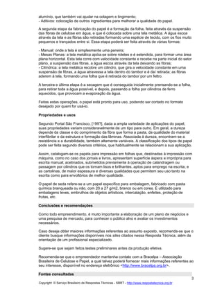 alumínio, que também vai ajudar na colagem e tingimento;
- Aditivos: colocação de outros ingredientes para melhorar a qualidade do papel.
A segunda etapa da fabricação do papel é a formação da folha, feita através da suspensão
das fibras de celulose em água, e que é colocada sobre uma tela metálica. A água escoa
através da tela e as fibras são retiradas formando uma espécie de tecido, com os fios muito
pequenos e trançados entre si. Essa etapa poderá ser feita através de várias formas:
- Manual: onde a tela é simplesmente uma peneira;
- Mesas Planas: a tela metálica apóia-se sobre roletes e é estendida, para formar uma área
plana horizontal. Esta tela corre com velocidade constante e recebe na parte inicial do setor
plano, a suspensão das fibras, a água escoa através da tela deixando as fibras;
- Cilíndrica: a tela metálica recobre um cilindro, que gira a velocidade constante em uma
suspensão de fibras, a água atravessa a tela dentro do tambor e é daí retirada; as fibras
aderem à tela, formando uma folha que é retirada do tambor por um feltro.
A terceira e última etapa é a secagem que é conseguida inicialmente prensando-se a folha,
para retirar toda a água possível, e depois, passando a folha por cilindros de ferro
aquecidos, que provocam a evaporação da água.
Feitas estas operações, o papel está pronto para uso, podendo ser cortado no formato
desejado por quem for usá-lo.
Propriedades e usos
Segundo Portal São Francisco, [199?], dada a ampla variedade de aplicações do papel,
suas propriedades variam consideravelmente de um tipo para outro. Em geral, a dureza
depende da classe e do comprimento da fibra que forma a pasta, da qualidade do material
interfibrilar e da estrutura e formação das lâminas. Associada à dureza, encontram-se a
resistência e a durabilidade, também altamente variáveis. A classificação dos tipos de papel
pode ser feita segundo diversos critérios, que habitualmente se relacionam a sua aplicação.
Assim, catalogam-se os papéis para impressão em folhas que, destinadas à impressão com
máquina, como no caso dos jornais e livros, apresentam superfície áspera e imprópria para
escrita manual; acetinados, submetidos previamente à operação de calandragem ou
passagem por cilindros que os tornam lisos e brilhantes, aptos para emprego na escrita; e
as cartolinas, de maior espessura e diversas qualidades que permitem seu uso tanto na
escrita como para envoltórios de melhor qualidade.
O papel de seda refere-se a um papel específico para embalagem, fabricado com pasta
química branqueada ou não, com 20 a 27 g/m2, branco ou em cores. É utilizado para
embalagens leves, embrulhos de objetos artísticos, intercalação, enfeites, proteção de
frutas, etc.
Conclusões e recomendações
Como todo empreendimento, é muito importante a elaboração de um plano de negócios e
uma pesquisa de mercado, para conhecer o público alvo e avaliar os investimentos
necessários.
Caso deseje obter maiores informações referentes ao assunto exposto, recomenda-se que o
cliente busque informações disponíveis nos sites citados nessa Resposta Técnica, além da
orientação de um profissional especializado.
Sugere-se que sejam feitos testes preliminares antes da produção efetiva.
Recomenda-se que o empreendedor mantenha contato com a Bracelpa Associação
Brasileira de Celulose e Papel, a qual talvez poderá fornecer mais informações referentes ao
seu interesse, disponível no endereço eletrônico <http://www.bracelpa.org.br>.
Fontes consultadas
3
Copyright © Serviço Brasileiro de Respostas Técnicas - SBRT - http://www.respostatecnica.org.br

 