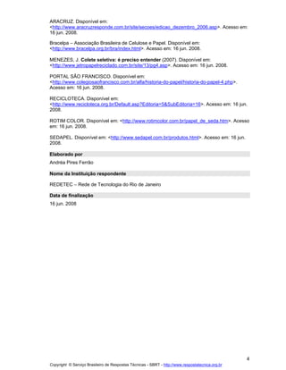 ARACRUZ. Disponível em:
<http://www.aracruzresponde.com.br/site/secoes/edicao_dezembro_2006.asp>. Acesso em:
16 jun. 2008.
Bracelpa Associação Brasileira de Celulose e Papel. Disponível em:
<http://www.bracelpa.org.br/bra/index.html>. Acesso em: 16 jun. 2008.
MENEZES, J. Colete seletiva: é preciso entender (2007). Disponível em:
<http://www.jetropapelreciclado.com.br/site/13/pg4.asp>. Acesso em: 16 jun. 2008.
PORTAL SÃO FRANCISCO. Disponível em:
<http://www.colegiosaofrancisco.com.br/alfa/historia-do-papel/historia-do-papel-4.php>.
Acesso em: 16 jun. 2008.
RECICLOTECA. Disponível em:
<http://www.recicloteca.org.br/Default.asp?Editoria=5&SubEditoria=16>. Acesso em: 16 jun.
2008.
ROTIM COLOR. Disponível em: <http://www.rotimcolor.com.br/papel_de_seda.htm>. Acesso
em: 16 jun. 2008.
SEDAPEL. Disponível em: <http://www.sedapel.com.br/produtos.html>. Acesso em: 16 jun.
2008.
Elaborado por
Andréa Pires Ferrão
Nome da Instituição respondente
REDETEC

Rede de Tecnologia do Rio de Janeiro

Data de finalização
16 jun. 2008

4
Copyright © Serviço Brasileiro de Respostas Técnicas - SBRT - http://www.respostatecnica.org.br

 