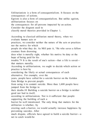 Utilitarianism is a form of consequentialism. It focuses on the
consequences of actions.
Egoism is also a form of consequentialism. But unlike egoism,
utilitarianism focuses on
the consequences for all persons impacted by an action.
Consider the diagram used to
classify moral theories provided in Chapter 1.
According to classical utilitarian moral theory, when we
evaluate human acts or
practices, we consider neither the nature of the acts or practices
nor the motive for which
people do what they do. As Mill puts it, “He who saves a fellow
creature from drowning
does what is morally right, whether his motive be duty or the
hope of being paid for his
trouble.”9 It is the result of one's action—that a life is saved—
that matters morally.
According to utilitarianism, we ought to decide which action or
practice is best by
considering the likely or actual consequences of each
alternative. For example, over the
years, people have called for a suicide barrier on the Golden
Gate Bridge to prevent people
from using it to commit suicide. More than 1,600 people have
jumped from the bridge to
their deaths.10 Building a suicide barrier on a bridge is neither
good nor bad in itself,
according to utilitarianism. Nor is it sufficient that people
supporting the building of such a
barrier be well intentioned. The only thing that matters for the
utilitarian is whether, by
erecting such a barrier, we would actually increase happiness by
preventing suicides. After
much dispute, officials have agreed to build a suicide barrier—a
net to catch would-be
 