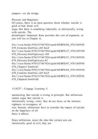jumpers—on the bridge.
Pleasure and Happiness
Of course, there is an open question about whether suicide is
good or bad. Some will
argue that there is something inherently or intrinsically wrong
with suicide. The
deontologist Immanuel Kant provides this sort of argument, as
you will see in Chapter 6,
file://view/books/9781337467926/epub/OEBPS/04_9781305958
678_Contents.html#toc-ch5-Sec4
file://view/books/9781337467926/epub/OEBPS/27_9781305958
678_Glossary.html#glossary-160
file://view/books/9781337467926/epub/OEBPS/27_9781305958
678_Glossary.html#glossary-82
file://view/books/9781337467926/epub/OEBPS/07_9781305958
678_Chapter1.html#ch1
file://view/books/9781337467926/epub/OEBPS/04_9781305958
678_Contents.html#toc-ch5-Sec5
file://view/books/9781337467926/epub/OEBPS/12_9781305958
678_Chapter6.html#ch6
1114237 - Cengage Learning ©
maintaining that suicide is wrong in principle. But utilitarians
cannot argue that suicide is
intrinsically wrong—since they do not focus on the intrinsic
rightness or wrongness of
acts. Instead, utilitarians have to consider the impact of suicide
on the happiness of all
those it affects.
Since utilitarians reject the idea that certain acts are
intrinsically good or evil, they are
 