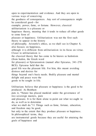open to experimentation and evidence. And they are open to
various ways of conceiving
the goodness of consequences. Any sort of consequences might
be considered good—for
example, power, fame, or fortune. However, classical
utilitarianism is a pleasure or
happiness theory, meaning that it tends to reduce all other goods
to some form of
pleasure or happiness. Utilitarianism was not the first such
theory to appear in the history
of philosophy. Aristotle's ethics, as we shall see in Chapter 8,
also focuses on happiness,
although it is different from utilitarianism in its focus on virtue.
Closer to utilitarianism is
the classical theory that has come to be known as hedonism
(from hedon, the Greek word
for pleasure) or Epicureanism (named after Epicurus, 341–270
BCE). Epicurus held that the
good life was the pleasant life. For him, this meant avoiding
distress and desires for
things beyond one's basic needs. Bodily pleasure and mental
delight and peace were the
goods to be sought in life.
Utilitarians believe that pleasure or happiness is the good to be
produced. As Bentham
puts it, “Nature has placed mankind under the governance of
two sovereign masters, pain
and pleasure. It is for them alone to point out what we ought to
do, as well as to determine
what we shall do.”11 Things such as fame, fortune, education,
and freedom may be good,
but only to the extent that they produce pleasure or happiness.
In philosophical terms, they
are instrumental goods because they are useful for attaining the
goals of happiness and
 