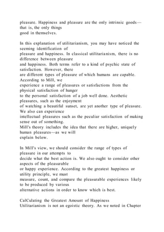 pleasure. Happiness and pleasure are the only intrinsic goods —
that is, the only things
good in themselves.
In this explanation of utilitarianism, you may have noticed the
seeming identification of
pleasure and happiness. In classical utilitarianism, there is no
difference between pleasure
and happiness. Both terms refer to a kind of psychic state of
satisfaction. However, there
are different types of pleasure of which humans are capable.
According to Mill, we
experience a range of pleasures or satisfactions from the
physical satisfaction of hunger
to the personal satisfaction of a job well done. Aesthetic
pleasures, such as the enjoyment
of watching a beautiful sunset, are yet another type of pleasure.
We also can experience
intellectual pleasures such as the peculiar satisfaction of making
sense out of something.
Mill's theory includes the idea that there are higher, uniquely
human pleasures—as we will
explain below.
In Mill's view, we should consider the range of types of
pleasure in our attempts to
decide what the best action is. We also ought to consider other
aspects of the pleasurable
or happy experience. According to the greatest happiness or
utility principle, we must
measure, count, and compare the pleasurable experiences likely
to be produced by various
alternative actions in order to know which is best.
CalCulating the Greatest Amount of Happiness
Utilitarianism is not an egoistic theory. As we noted in Chapter
 