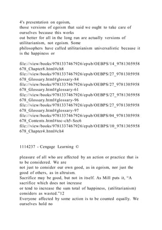 4's presentation on egoism,
those versions of egoism that said we ought to take care of
ourselves because this works
out better for all in the long run are actually versions of
utilitarianism, not egoism. Some
philosophers have called utilitarianism universalistic because it
is the happiness or
file://view/books/9781337467926/epub/OEBPS/14_9781305958
678_Chapter8.html#ch8
file://view/books/9781337467926/epub/OEBPS/27_9781305958
678_Glossary.html#glossary-84
file://view/books/9781337467926/epub/OEBPS/27_9781305958
678_Glossary.html#glossary-61
file://view/books/9781337467926/epub/OEBP S/27_9781305958
678_Glossary.html#glossary-96
file://view/books/9781337467926/epub/OEBPS/27_9781305958
678_Glossary.html#glossary-97
file://view/books/9781337467926/epub/OEBPS/04_9781305958
678_Contents.html#toc-ch5-Sec6
file://view/books/9781337467926/epub/OEBPS/10_9781305958
678_Chapter4.html#ch4
1114237 - Cengage Learning ©
pleasure of all who are affected by an action or practice that is
to be considered. We are
not just to consider our own good, as in egoism, nor just the
good of others, as in altruism.
Sacrifice may be good, but not in itself. As Mill puts it, “A
sacrifice which does not increase
or tend to increase the sum total of happiness, (utilitarianism)
considers as wasted.”12
Everyone affected by some action is to be counted equally. We
ourselves hold no
 