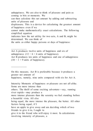 unhappiness. We are also to think of pleasure and pain as
coming in bits or moments. We
can then calculate this net amount by adding and subtracting
units of pleasure and
displeasure. This is a device for calculating the greatest amount
of happiness even if we
cannot make mathematically exact calculations. The following
simplified equation
indicates how the net utility for two acts, A and B, might be
determined. We can think of
the units as either happy persons or days of happiness:
____________
Act A produces twelve units of happiness and six of
unhappiness (12 − 6 = 6 units of happiness).
Act B produces ten units of happiness and one of unhappiness
(10 − 1 = 9 units of happiness).
____________
On this measure, Act B is preferable because it produces a
greater net amount of
happiness, namely, nine units compared with six for Act A.
Intensity Moments of happiness or pleasure are not all alike.
Some are more intense than
others. The thrill of some exciting adventure —say, running
river rapids—may produce a
more intense pleasure than the serenity we feel standing before
a beautiful vista. All else
being equal, the more intense the pleasure, the better. All other
factors being equal, if I
have an apple to give away and am deciding which of two
friends to give it to, I ought to
give it to the friend who will enjoy it most. In calculations
involving intensity of pleasure, a
 