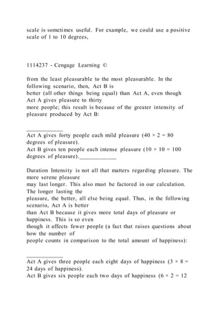 scale is sometimes useful. For example, we could use a positive
scale of 1 to 10 degrees,
1114237 - Cengage Learning ©
from the least pleasurable to the most pleasurable. In the
following scenario, then, Act B is
better (all other things being equal) than Act A, even though
Act A gives pleasure to thirty
more people; this result is because of the greater intensity of
pleasure produced by Act B:
____________
Act A gives forty people each mild pleasure (40 × 2 = 80
degrees of pleasure).
Act B gives ten people each intense pleasure (10 × 10 = 100
degrees of pleasure).____________
Duration Intensity is not all that matters regarding pleasure. The
more serene pleasure
may last longer. This also must be factored in our calculation.
The longer lasting the
pleasure, the better, all else being equal. Thus, in the following
scenario, Act A is better
than Act B because it gives more total days of pleasure or
happiness. This is so even
though it affects fewer people (a fact that raises questions about
how the number of
people counts in comparison to the total amount of happiness):
____________
Act A gives three people each eight days of happiness (3 × 8 =
24 days of happiness).
Act B gives six people each two days of happiness (6 × 2 = 12
 