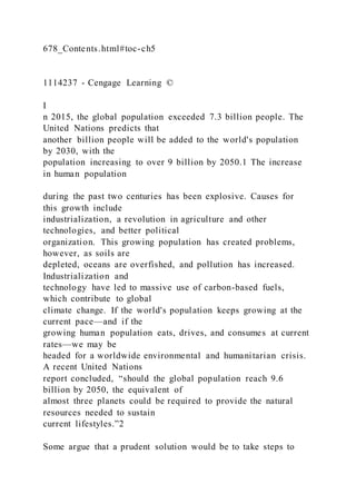 678_Contents.html#toc-ch5
1114237 - Cengage Learning ©
I
n 2015, the global population exceeded 7.3 billion people. The
United Nations predicts that
another billion people will be added to the world's population
by 2030, with the
population increasing to over 9 billion by 2050.1 The increase
in human population
during the past two centuries has been explosive. Causes for
this growth include
industrialization, a revolution in agriculture and other
technologies, and better political
organization. This growing population has created problems,
however, as soils are
depleted, oceans are overfished, and pollution has increased.
Industrialization and
technology have led to massive use of carbon-based fuels,
which contribute to global
climate change. If the world's population keeps growing at the
current pace—and if the
growing human population eats, drives, and consumes at current
rates—we may be
headed for a worldwide environmental and humanitarian crisis.
A recent United Nations
report concluded, “should the global population reach 9.6
billion by 2050, the equivalent of
almost three planets could be required to provide the natural
resources needed to sustain
current lifestyles.”2
Some argue that a prudent solution would be to take steps to
 