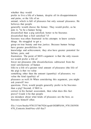 whether they would
prefer to live a life of a human, despite all its disappointments
and pains, or the life of an
animal, which is full of pleasures but only sensual pleasures. He
believes that people
generally would choose the former. They would prefer, as he
puts it, “to be a human being
dissatisfied than a pig satisfied; better to be Socrates
dissatisfied than a fool satisfied.”15
Socrates was often frustrated in his attempts to know certain
things. He struggled to get a
grasp on true beauty and true justice. Because human beings
have greater possibilities for
knowledge and achievement, they also have greater potential for
failure, pain, and
frustration. The point of Mill's argument is that the only reason
we would prefer a life of
fewer net pleasures (the dissatisfactions subtracted from the
total satisfactions of human
life) to a life of a greater total amount of pleasures (the life of
the pig) is that we value
something other than the amount (quantity) of pleasures; we
value the kind (quality) of
pleasures as well.16 When considering this argument, you might
ask yourself two
questions. First, would people generally prefer to be Socrates
than a pig? Second, if Mill is
correct in his factual assessment, then what does this fact
prove? Could it be that people
are mistaken about what kinds of pleasures are the best, as
Socrates himself often
file://view/books/9781337467926/epub/OEBPS/04_9781305958
678_Contents.html#toc-ch5-Sec7
 