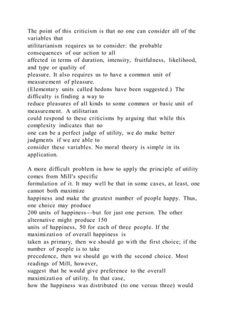 The point of this criticism is that no one can consider all of the
variables that
utilitarianism requires us to consider: the probable
consequences of our action to all
affected in terms of duration, intensity, fruitfulness, likelihood,
and type or quality of
pleasure. It also requires us to have a common unit of
measurement of pleasure.
(Elementary units called hedons have been suggested.) The
difficulty is finding a way to
reduce pleasures of all kinds to some common or basic unit of
measurement. A utilitarian
could respond to these criticisms by arguing that while this
complexity indicates that no
one can be a perfect judge of utility, we do make better
judgments if we are able to
consider these variables. No moral theory is simple in its
application.
A more difficult problem in how to apply the principle of utility
comes from Mill's specific
formulation of it. It may well be that in some cases, at least, one
cannot both maximize
happiness and make the greatest number of people happy. Thus,
one choice may produce
200 units of happiness—but for just one person. The other
alternative might produce 150
units of happiness, 50 for each of three people. If the
maximization of overall happiness is
taken as primary, then we should go with the first choice; if the
number of people is to take
precedence, then we should go with the second choice. Most
readings of Mill, however,
suggest that he would give preference to the overall
maximization of utility. In that case,
how the happiness was distributed (to one versus three) would
 
