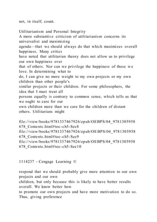 not, in itself, count.
Utilitarianism and Personal Integrity
A more substantive criticism of utilitarianism concerns its
universalist and maximizing
agenda—that we should always do that which maximizes overall
happiness. Many critics
have noted that utilitarian theory does not allow us to privilege
our own happiness over
that of others. Nor can we privilege the happiness of those w e
love. In determining what to
do, I can give no more weight to my own projects or my own
children than other people's
similar projects or their children. For some philosophers, the
idea that I must treat all
persons equally is contrary to common sense, which tells us that
we ought to care for our
own children more than we care for the children of distant
others. Utilitarians might
file://view/books/9781337467926/epub/OEBPS/04_9781305958
678_Contents.html#toc-ch5-Sec8
file://view/books/9781337467926/epub/OE BPS/04_9781305958
678_Contents.html#toc-ch5-Sec9
file://view/books/9781337467926/epub/OEBPS/04_9781305958
678_Contents.html#toc-ch5-Sec10
1114237 - Cengage Learning ©
respond that we should probably give more attention to our own
projects and our own
children, but only because this is likely to have better results
overall. We know better how
to promote our own projects and have more motivation to do so.
Thus, giving preference
 