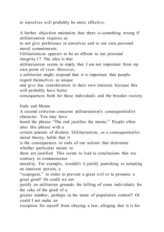to ourselves will probably be more effective.
A further objection maintains that there is something wrong if
utilitarianism requires us
to not give preference to ourselves and to our own personal
moral commitments.
Utilitarianism appears to be an affront to our personal
integrity.17 The idea is that
utilitarianism seems to imply that I am not important from my
own point of view. However,
a utilitarian might respond that it is important that people
regard themselves as unique
and give due consideration to their own interests because this
will probably have better
consequences both for these individuals and the broader society.
Ends and Means
A second criticism concerns utilitarianism's consequentialist
character. You may have
heard the phrase “The end justifies the means.” People often
utter this phrase with a
certain amount of disdain. Utilitarianism, as a consequentialist
moral theory, holds that it
is the consequences or ends of our actions that determine
whether particular means to
them are justified. This seems to lead to conclusions that are
contrary to commonsense
morality. For example, wouldn't it justify punishing or torturing
an innocent person, a
“scapegoat,” in order to prevent a great evil or to promote a
great good? Or could we not
justify on utilitarian grounds the killing of some individuals for
the sake of the good of a
greater number, perhaps in the name of population control? Or
could I not make an
exception for myself from obeying a law, alleging that it is for
 